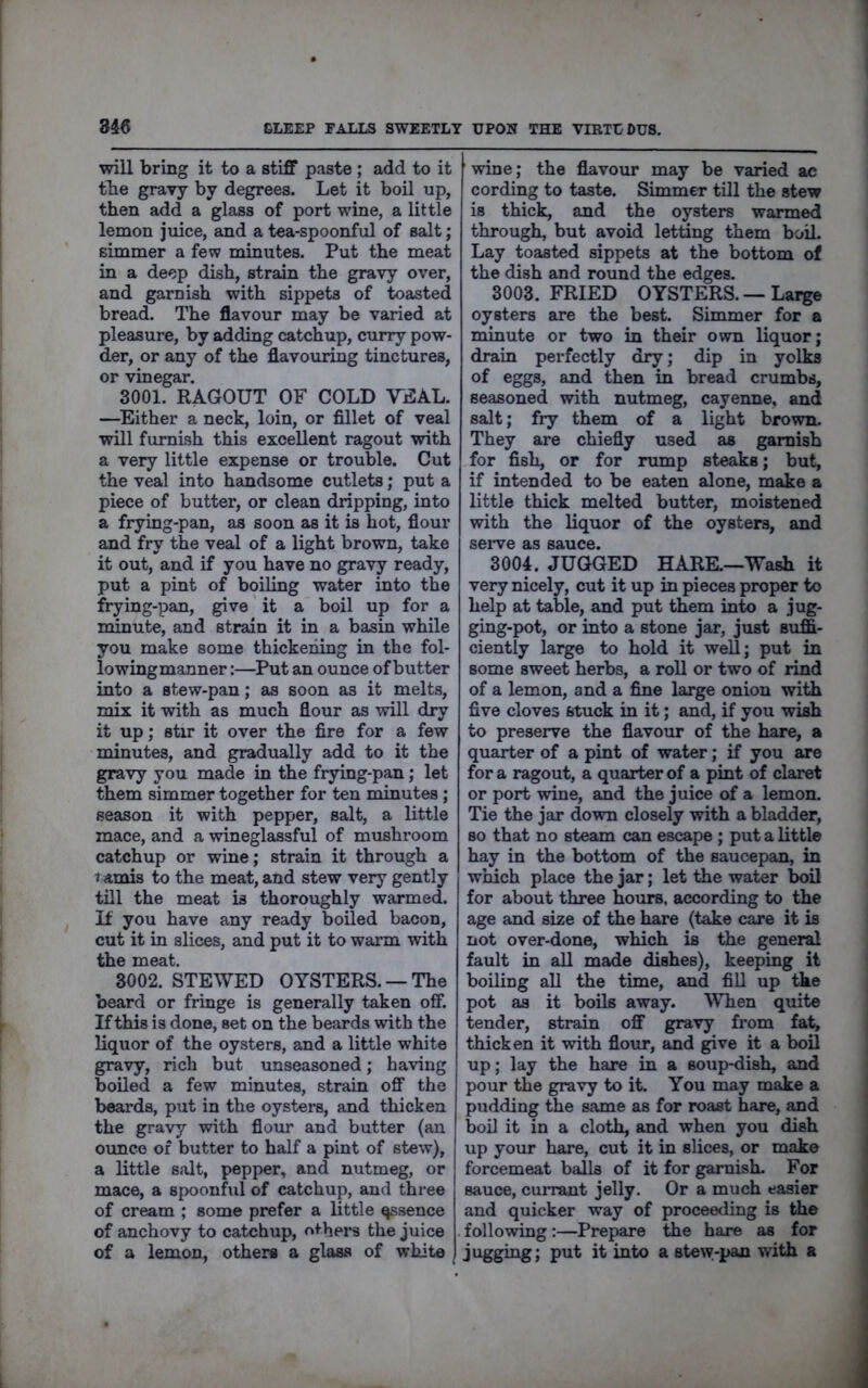 will bring it to a stiff paste; add to it tbe gravy by degrees. Let it boil up, then add a glass of port wine, a little lemon juice, and a tea-spoonful of salt; simmer a few minutes. Put the meat in a deep dish, strain the gravy over, and garnish with sippets of toasted bread. The flavour may be varied at pleasure, by adding catchup, curry pow- der, or any of the flavouring tinctures, or vinegar. 3001. RAGOUT OF COLD VEAL. —^Either a neck, loin, or fillet of veal will furnish this excellent ragout with a very little expense or trouble. Cut the veal into handsome cutlets; put a piece of butter, or clean dripping, into a frying-pan, as soon as it is hot, flour and fry the veal of a light brown, take it out, and if you have no gravy ready, put a pint of boiling water into the frying-pan, give it a boil up for a minute, and strain it in a basin while you make some thickening in the fol- lowingmanner:—Put an ounce of butter into a stew-pan; as soon as it melts, mix it with as much flour as will dry it up; stir it over the fire for a few minutes, and gradually add to it the gravy you made in the frying-pan; let them simmer together for ten minutes; season it with pepper, salt, a little mace, and a wineglassful of mushroom catchup or wine; strain it through a t anais to the meat, and stew very gently till the meat is thoroughly warmed. It you have any ready boiled bacon, cut it in slices, and put it to warm with the meat. 3002. STEWED OYSTERS. —The beard or fringe is generally taken off. If this is done, set on the beards with the liquor of the oysters, and a little white gravy, rich but unseasoned; having boiled a few minutes, strain off the beards, put in the oysters, and thicken the gravy with flour and butter (an ounce of butter to half a pint of stew), a little salt, pepper, and nutmeg, or mace, a spoonfiil of catchup, and three of cream ; some prefer a little ^sence of anchovy to catchup, others the juice of a lemon, others a glass of white wine; the flavour may be varied ac cording to taste. Simmer till the stew is thick, and the oysters warmed through, but avoid letting them boil. Lay toasted sippets at the bottom of the dish and round the edges. 3003. FRIED OYSTERS. — Large oysters are the best. Simmer for a minute or two in their own liquor; drain perfectly dry; dip in yolks of eggs, and then in bread crumbs, seasoned with nutmeg, cayenne, and salt; fry them of a light brown. They are chiefly used as garnish for fish, or for rump steaks; but, if intended to be eaten alone, make a little thick melted butter, moistened with the liquor of the oysters, and seiwe as sauce. 3004. JUGGED HARK—Wash it very nicely, cut it up in pieces proper to help at table, and put them into a jug- ging-pot, or into a stone jar, just suffi- ciently large to hold it well; put in some sweet herbs, a roll or two of rind of a lemon, and a fine large onion with five cloves stuck in it; and, if you wish to preserve the flavour of the hare, a quarter of a pint of water; if you are for a ragout, a quarter of a pint of claret or port wine, and the juice of a lemon. Tie the jar down closely with a bladder, so that no steam can escape ; put a little hay in the bottom of the saucepan, in which place the jar; let the water boil for about three hours, according to the age and size of the hare (take care it is not over-done, which is the general fault in all made dishes), keeping it boiliug all the time, and fill up the pot as it boils away. When quite tender, strain off gravy from fat, thicken it with flour, and give it a boil up; lay the hare in a soup-dish, and pour the gravy to it. You may make a pudding the same as for roast hare, and boil it in a cloth, and when you dish up your hare, cut it in slices, or make forcemeat balls of it for garnish. For sauce, currant jelly. Or a much easier and quicker way of proceeding is the following:—Prepare the hare as for jugging; put it into a stew-pan with a