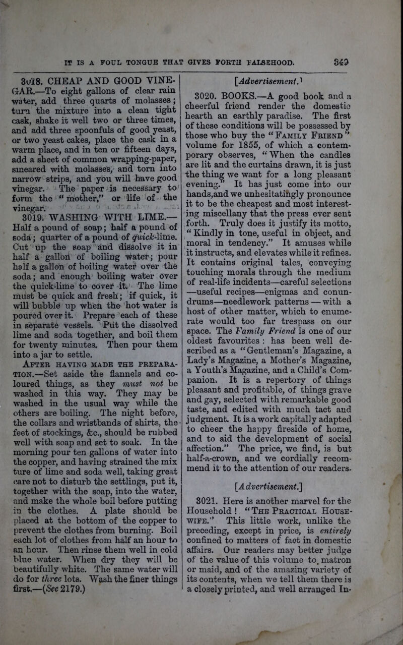 IT IS A FOUL TONGUE THAT GIVES FORTH TAMEHOOD. 84^ 3u28. CHEAP AND GOOD VINE- GAR.—To eight gallons of clear rain water, add three quarts of molasses; turn the mixture into a clean tight cask, shake it well two or three times, and add three spoonfuls of good yeast, or two yeast cakes, place the cask in a warm place, and in ten or fifteen days, add a sheet of common wrapping-paper, smeared with molasses;' and torn into narrow strips, and you will have good vinegar. The paper;is necessary to' form the' “ ihother,” or ' life 'of ■' the vinegar. • ' ' 3019. WASHING WITH LIME.— Half a pound of soap; half a pound of soda; quarter of a pound of <]uick-\mie. Cut up the soap and dissolve it in half a gallon of boiling water; pour half a gallon of boiling watei? over the soda; and enough boiling water over the quick-lime to cover it.’- The lime must be quick and fresh; if quick, it wiU bubble up when the hot water is poured over it. Prepare each of these in separate vessels. Piit the dissolved lime and soda together, and boil them for twenty minutes. Then pour them into a jar to settle. After having made the prepara- tion.—Set aside the flannels and co- loured things, as they must not be washed in this way. They may be washed in the usual way while the others are boiling. The night before, the collars and wristbands of shirts, the • feet of stockings, &c,, should be rubbed well with soap and set to soak. In the morning pour ten gallons of water into the copper, and having strained the mix ture of lime and soda weU, taking great <!are not to disturb the settlings, put it, together with the soap, into the water, and make the whole boil before putting in the clothes. A plate should be placed at the bottom of the copper to prevent the clothes from burning. Boil each lot of clothes from half an hour to an hour. Then rinse them well in cold blue water. WTien dry they will be beautifully white. The same water will do for three lots. Wash the finer things first,—(aS^c2179.) [Advertisement.'^ 3020. BOOKS.—A good book and a cheerful friend render the domestic hearth an earthly paradise. The first of these conditions will be possessed by those who buy the “ Family Friend volume for 1855, of which a contem- porary observes, “When the candles are lit and the curtains drawn, it is just the thing we want for a long pleasant evening.” It has just come into our hands,and we unhesitatihgly pronounce it to be the cheapest and most interest- 'ing miscellany that the press ever sent forth. Truly does it justify its motto. Kindly in tone, useful in object, and moral in tendency.” It amuses while it instructs, and elevates while it refines. It contains original tales, conveying touching moi'als through the medium of real-life incidents—careful selections —useful recipes—enigmas and conun- drums—needlework patterns — with a host of other matter, which to enume- rate would too far trespass on our space. The Family Friend is one of our oldest favourites : has been well de- scribed as a “ Gentleman’s Magazine, a Lady’s Magazine, a Mother’s Magazine, a Youth’s Magazine, and a Child’s Com- panioUi It is a repertory of things pleasant and profitable, of things grave and gay, selected with remarkable good taste, and edited with much tact and judgment. It is a work capitally adapted to cheer the happy fireside of home, and to aid the development of social affection.” The price, we find, is but half-a-crown, and we cordially recom- mend it'to the attention of our readers- 3021. Here is another marvel for the Household ! “ The Practical House- wife.’’ This little work, unlike the preceding, except in price, is entirely confined to matters of fact in domestic affairs. Our readers may better judge of the value of this volume to. matron or maid, and of the amazing variety of its contents, when we tell them there is a closely printed, and well arranged In-