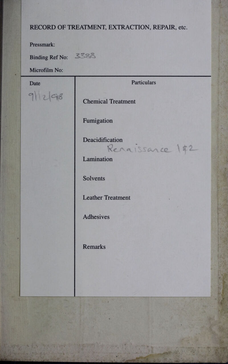 RECORD OF TREATMENT, EXTRACTION, REPAIR, etc. Pressmark: Binding Ref No: Microfilm No: Particulars Chemical Treatment Fumigation Deacidification A. ' cc* ^ ^ Lamination Solvents Leather Treatment Adhesives Remarks ■ a Date ^ Z.\‘=i6