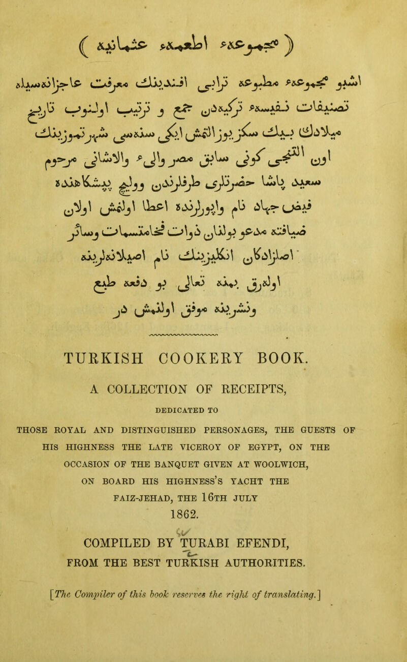 ( &X>\+2&- *&-**b\ nS-y+s# j) CL^ijX< 3$**^ gjS L-^yJj^ ( *Jy J £4? (*_}=t/° J1^6 ZS^AfcK^JJ ^_5J ijJUjA*’ u>b 4^a**> ^jl IksM »a3^.\, fb ^>(>Ai A’oV^* O^j li ^j'v.a5^-) ^*13 uLIJI^aK)^ Jjk &x$£ ^ ^JWi &A*> ^J^*33_^ Jjj}* *^.J~+>J TURKISH COOKERY BOOK. A COLLECTION OF RECEIPTS, DEDICATED TO THOSE ROYAL AND DISTINGUISHED PERSONAGES, THE GUESTS OF HIS HIGHNESS THE LATE VICEROY OF EGYPT, ON THE OCCASION OF THE BANQUET GIVEN AT WOOLWICH, ON BOARD HIS HIGHNESS’S YACHT THE FAIZ-JEHAD, THE 16TH JULY 1862. <;t/ COMPILED BY TURABI EFENDI, FROM THE BEST TURKISH AUTHORITIES. [The Compiler of this hook reserves the right of translating.]