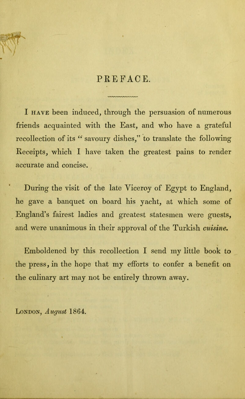 PREFACE. I have been induced, through the persuasion of numerous friends acquainted with the East, and who have a grateful recollection of its “ savoury dishes,” to translate the following Receipts, which I have taken the greatest pains to render accurate and concise. During the visit of the late Viceroy of Egypt to England, he gave a banquet on board his yacht, at which some of England’s fairest ladies and greatest statesmen were guests, and were unanimous in their approval of the Turkish cuisine. Emboldened by this recollection I send my little book to the press, in the hope that my efforts to confer a benefit on the culinary art may not be entirely thrown away. London, August 1864.