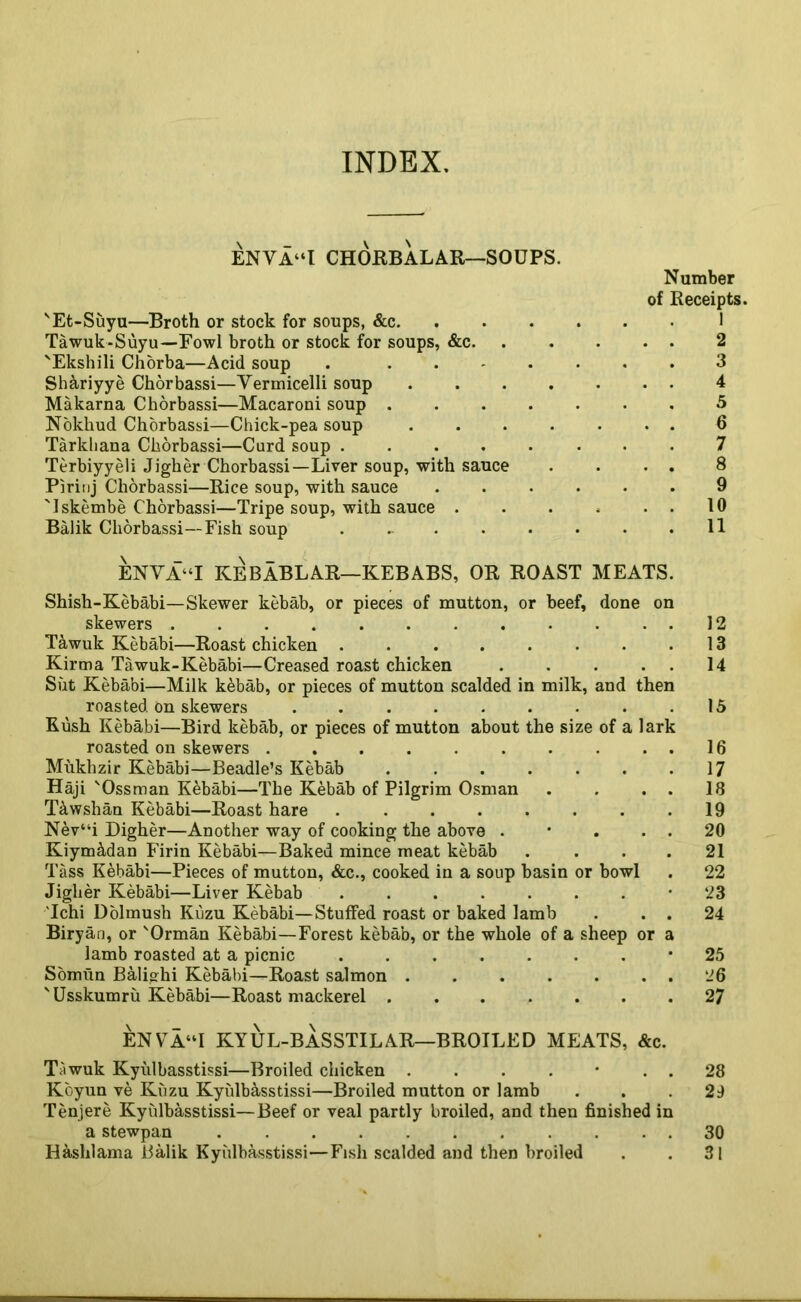 INDEX. ENVA“l CHORBALAR—SOUPS. Number of Receipts. 'Et-Suyu—Broth or stock for soups, &c 1 Tawuk-Suyu—Fowl broth or stock for soups, &c. . . . . . 2 'Ekshili Chorba—Acid soup . ....... 3 Sh&riyye Chorbassi—Vermicelli soup 4 Makarna Chorbassi—Macaroni soup ....... 5 Nokliud Chorbassi—Chick-pea soup 6 Tarkliana Chorbassi—Curd soup ........ 7 Terbiyyeli Jigher Chorbassi—Liver soup, with sauce . . . . 8 Pirinj Chorbassi—Rice soup, with sauce ...... 9 'Iskembe Chorbassi—Tripe soup, with sauce . . . . . . 10 Balik Chorbassi—Fish soup . ... . . . . .11 \ _ \ _ ENVA“I KEBABLAR—KEBABS, OR ROAST MEATS. Shish-Kebabi—Skewer kebab, or pieces of mutton, or beef, done on skewers . . . . . . . . . . ..12 Tawuk Kebabi—Roast chicken . . . . . . . .13 Kirtna Tawuk-Kebabi—Creased roast chicken 14 Silt Kebabi—Milk kebab, or pieces of mutton scalded in milk, and then roasted on skewers 15 Kush Kebabi—Bird kebab, or pieces of mutton about the size of a lark roasted on skewers . . . . . . . . . . 16 Mukhzir Kebabi—Beadle’s Kebab . . . . . . .17 Haji 'Ossman Kebabi—The Kebab of Pilgrim Osman . . . . 18 T&wshan Kebabi—Roast hare . . . . . . . .19 Nev“i Digher—Another way of cooking the above . • . . . 20 Kiym&dan Firin Kebabi—Baked mince meat kebab . . . . 21 Tass Kebabi—Pieces of mutton, &c., cooked in a soup basin or bowl . 22 Jigher Kebabi—Liver Kebab ’ 23 'Ichi Dolmush Kuzu Kebabi—Stuffed roast or baked lamb . . . 24 Biryan, or 'Orman Kebabi—Forest kebab, or the whole of a sheep or a lamb roasted at a picnic ‘25 Somun Balighi Kebabi—Roast salmon . . . . . . . 26 'Usskumru Kebabi—Roast mackerel 27 ENVA“I KYUL-BASSTILAR—BROILED MEATS, &c. Tawuk Kyulbasstissi—Broiled chicken . . . . • . . 28 Koyun ve Kuzu Kyulbasstissi—Broiled mutton or lamb ... 29 Tenjere Kyulbasstissi—Beef or veal partly broiled, and then finished in a stewpan 30 Hashlama Balik Kyulbasstissi—Fish scalded and then broiled . . 31