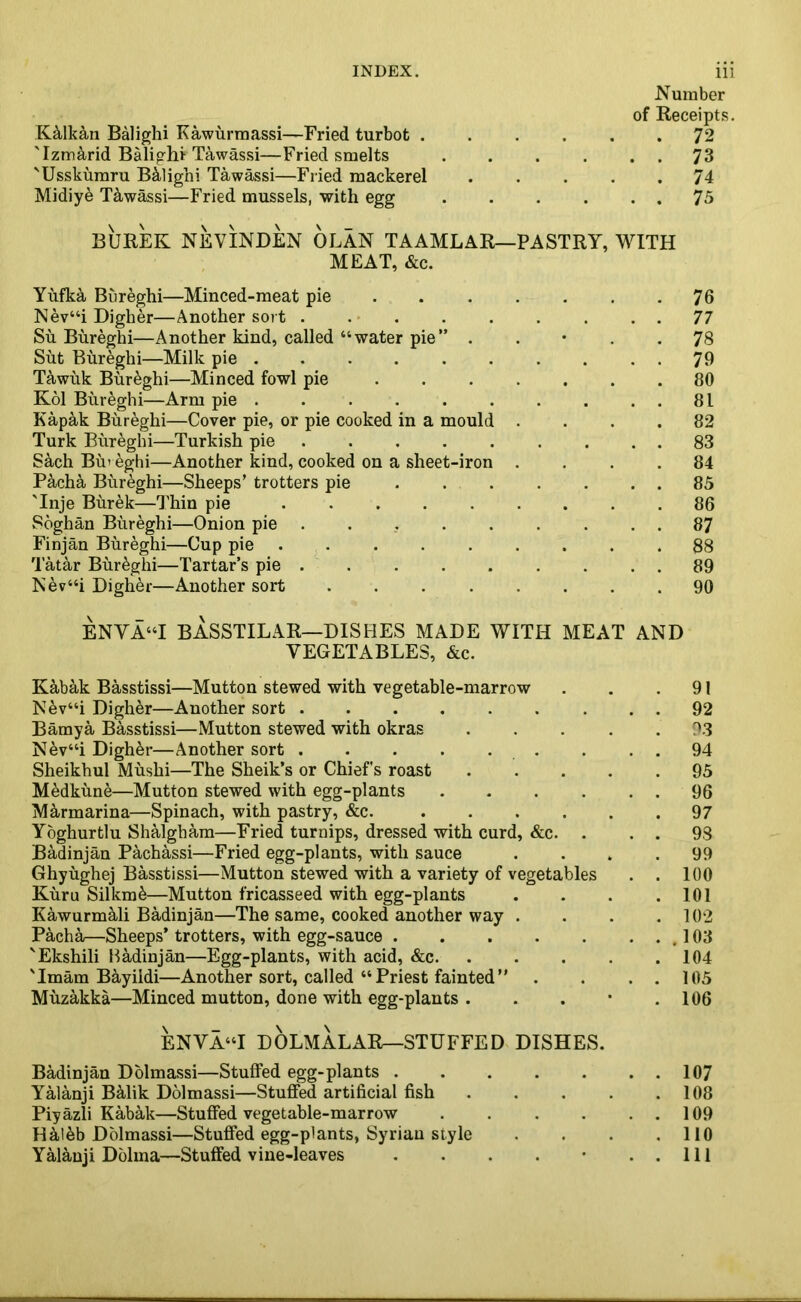K&lkan Balighi Kawurmassi—Fried turbot . 'Izmarid Balighi- Tawassi—Fried smelts 'Usskumru Balighi Tawassi—Fried mackerel Midiy6 Tawassi—Fried mussels, with egg Number of Receipts. . 72 . . 73 . 74 . . 75 BUREK NEVINDEN OLAN TAAMLAR—PASTRY, WITH MEAT, &c. Yufka Bureghi—Minced-meat pie . . . . . . .76 Nev“i Digher—Another sort . . • . . . . .. 77 Su Bureghi—Another kind, called “water pie” . . • . .78 Sut Bureghi—Milk pie . 79 Tawuk Bureghi—Minced fowl pie 80 Kol Bureghi—Arm pie . . . . . . . . . . 81 Kapak Bureghi—Cover pie, or pie cooked in a mould .... 82 Turk Bureghi—Turkish pie ......... 83 S&ch Bu» eghi—Another kind, cooked on a sheet-iron .... 84 Pacha Bureghi—Sheeps’ trotters pie ....... 85 'Inje Burek—Thin pie ......... 86 Soghan Bureghi—Onion pie ......... 87 Finjan Bureghi—Cup pie ......... 88 Tatar Bureghi—Tartar’s pie . . . . . . . . . 89 Nev“i Digher—Another sort 90 ENVA“I BASSTILAR—DISHES MADE WITH MEAT AND VEGETABLES, &c. Kab&k Basstissi—Mutton stewed with vegetable-marrow . . .91 Nev“i Digher—Another sort ......... 92 Bamya Basstissi—Mutton stewed with okras . . . . .93 Nev“i Digh&r—Another sort . . . 94 Sheikhul Mushi—The Sheik’s or Chiefs roast ..... 95 M^dkune—Mutton stewed with egg-plants . . . . . . 96 Marmarina—Spinach, with pastry, &c. 97 Yoghurtlu Shalgham—Fried turnips, dressed with curd, &c. . . . 98 Badinjan Pachassi—Fried egg-plants, with sauce .... 99 Ghyughej Basstissi—Mutton stewed with a variety of vegetables . . 100 Kuru Silkm&—Mutton fricasseed with egg-plants . . . .101 Kawurmali Badinjan—The same, cooked another way . . . .102 Pacha—Sheeps’ trotters, with egg-sauce .103 'Ekshili Badinjan—Egg-plants, with acid, &c 104 'Imam Bayildi—Another sort, called “Priest fainted” . . . . 105 Muzakka—Minced mutton, done with egg-plants . . . • .106 ENVA“I DOLMALAR—STUFFED DISHES. Badinjan Dolmassi—Stuffed egg-plants 107 Yalanji BMik Dolmassi—Stuffed artificial fish 108 Piyazli Kabak—Stuffed vegetable-marrow . . . . . . 109 Haleb Dolmassi—Stuffed egg-plants, Syrian style . . . .110 Yalanji Dolma—Stuffed vine-leaves . . . . • . . Ill