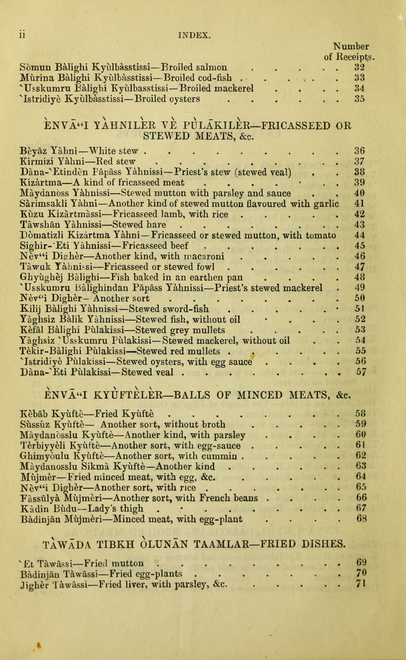 Number of Receipts. Somun Balighi Kyulbasstissi—Broiled salmon 32 Murina Balighi Kyidbasstissi—Broiled cod-fish . • ... .33 'Usskumru Balighi Kyulbasstissi—Broiled mackerel . . . . 34 'Istridiye Kyulbasstissi—Broiled oysters 35 ENVA“I YAHNILER YE PULAKILER—FRICASSEED OR STEWED MEATS, &c. Beyaz Yahni—White stew . 36 Kirmizi Yahni—Red stew 37 Dana-'Etinden Papass Yahnissi—Priest’s stew (stewed veal) . . 38 Kizartma—A kind of fricasseed meat . . . . • . . 39 Maydanoss Yahnissi—Stewed mutton with parsley and sauce . . 40 Sarimsakli Yahni—Another kind of stewed mutton flavoured with garlic 41 Kuzu Kizartmassi—Fricasseed lamb, with rice 42 Tawshan Yahnissi—Stewed hare . 43 Domatizli Kizartma Yahni—Fricasseed or stewed mutton, with tomato 44 Sighir-'Eti Yahnissi—Fricasseed beef . 45 Nev“i Dip,her—Another kind, with macaroni 46 Tawuk Yahnissi—Fricasseed or stewed fowl . . . . . . 47 Ghyughej Balighi—Fish baked in an earthen pan .... 48 'Usskumru Balighindan Papass Yahnissi—Priest’s stewed mackerel . 49 Nev“i Digher— Another sort 50 Kilij Balighi Yahnissi—Stewed sword-fish . . . . . • 51 Yaghsiz Balik Yahnissi—Stewed fish, without oil • ... 52 Kefal Balighi Pulakissi—Stewed grey mullets 53 Yaghsiz 'Usskumru Pulakissi—Stewed mackerel, without oil . . 54 Tekir-Balighi Pulakissi—Stewed red mullets 55 'Istridiye Pulakissi—Stewed oysters, with egg sauce .... 56 Dana-'Eti Pulakissi—Stewed veal 57 ENVA“I KYUFTELER—BALLS OF MINCED MEATS, &c. Kebab Kyufte—Fried Kyufte . . . . . . . . 58 Sussuz Kyufte— Another sort, without broth 59 Maydanosslu Kyufte—Another kind, with parsley .... 60 T&rbiyyeli Kyufte—Another sort, with egg-sauce . . . . . 61 Ghimyoulu Kyufte—Another sort, with cummin . .... 62 Maydanosslu Sikma Kyufte—Another kind 63 Mujmer—Fried minced meat, with egg, &c. 64 Nev“i Digher—Another sort, with rice 65 Fassulya Mujmeri—Another sort, with French beans .... 66 Kadin Budu—Lady’s thigh . 67 B&dinjan Mujm&ri—Minced meat, with egg-plant .... 68 TAWADA TIBKH OLUNAN TAAMLAR—FRIED DISHES. 'Et Tawassi—Fried mutton Badinjan Tawassi—Fried egg-plants . Jiglier Tawassi—Fried liver, with parsley, &c. 69 70 71