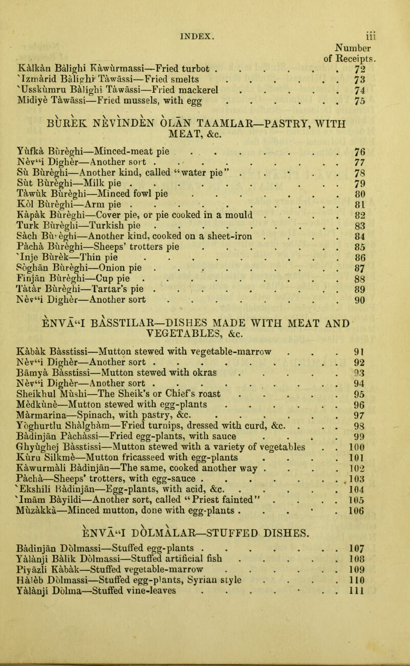 K&lkan Balighi Kawurmassi—Fried turbot . 'Izmarid Balighi Tawassi—Fried smelts 'Usskumru B&lighi Tawassi—Fried mackerel Midiye Tawassi—Fried mussels, with egg Number of Receipts. . 72 . . 73 . 74 . . 75 BUREK NEVINDEN OLAN TAAMLAR—PASTRY, WITH MEAT, &c. Yufka Bureghi—Minced-meat pie 76 Nev“i Digher—Another sort . . . . . . . . . 77 Su Bureghi—Another kind, called “water pie” . . . .78 Sut Bureghi—Milk pie . . . . . . . . 79 Tawuk Bur&ghi—Minced fowl pie 80 Kol Bureghi—Arm pie . . . . . . . . . . 81 Kapak Bureghi—Cover pie, or pie cooked in a mould .... 82 Turk Bureghi—Turkish pie . . . . . . . . . 83 S&ch Bin eghi—Another kind, cooked on a sheet-iron .... 84 P&cha Bureghi—Sheeps’ trotters pie ....... 85 'Inje Burek—Thin pie ......... 86 Soghan Bureghi—Onion pie ......... 87 Finjan Bureghi—Cup pie ......... 88 Tatar Bur&ghi—Tartar’s pie . . . . . . . . . 89 Nev“i Digher—Another sort ........ 90 ENVA“I BASSTILAR—DISHES MADE WITH MEAT AND VEGETABLES, &c. Kabak Basstissi—Mutton stewed with vegetable-marrow Nev“i Digher—Another sort ....... Bamya Basstissi—Mutton stewed with okras Nev“i Digh&r—Another sort . . . . . Sheikhul Mushi—The Sheik’s or Chiefs roast M^dkune—Mutton stewed with egg-plants .... M&rmarina—Spinach, with pastry, &c. .... Yoghurtlu Shalgham—Fried turnips, dressed with curd, &c. . Badinjan Pachassi—Fried egg-plants, with sauce Ghyughej Basstissi—Mutton stewed with a variety of vegetables Kura Silkm&—Mutton fricasseed with egg-plants Kawurmali Badinjan—The same, cooked another way . Pacha—Sheeps’ trotters, with egg-sauce 'Ekshili Hadinjan—Egg-plants, with acid, &c. 'Imam Bayiidi—Another sort, called “Priest fainted” Muzakka—Minced mutton, done with egg-plants . ENVA“I DOLMALAR—STUFFED DISHES. Badinjan Dolmassi—Stuffed egg-plants ..... Yalanji BMik Dolmassi—Stuffed artificial fish Piyazli Kabak—Stuffed vegetable-marrow .... Haleb Dolmassi—Stuffed egg-plants, Syrian style 91 92 93 94 95 96 97 93 99 100 101 102 103 104 105 106 107 108 109 110