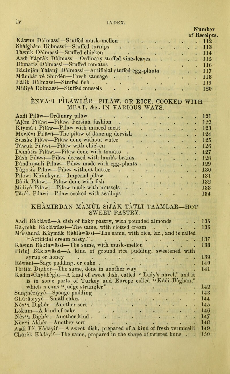 Number of Receipts. Kawun Dolmassi—Stuffed musk-mellon 112 ShMgham Dolmassi—Stuffed turnips . . . . . . . 113 Tawuk Dolmassi—Stuffed chicken 114 Aadi Yaprak Dolmassi—Ordinary stuffed vine-leaves . . . . 115 Domatiz Dolmassi—Stuffed tomatos . . . . . . .116 Badinjan YManji Dolmassi—Artificial stuffed egg-plants . . . 117 Mumbar ve Shirden—Fresh sausage . • . . . . .118 Balik Dolmassi—Stuffed fish 119 Midiye Dolmassi—Stuffed mussels 120 ENVA“I PILAWLER—PILAW, OR RICE, COOKED WITH MEAT, &c., IN VARIOUS WAYS. Aadi Pilaw—Ordinary pilaw 121 'Ajem Pilawi—Pilaw, Persian fashion 122 KiymaT Pilaw—Pilaw with minced meat . . . . . .123 Mevlevi Pilawi—The pilaw of dancing dervish . . . . . 124 Sussuz Pilaw—Pilaw done without water . . . . . .125 Tawuk Pilawi—Pilaw with chicken ....... 126 Domatiz Pilawi—Pilaw done with tomato ...... 127 Bash Pilawi—Pilaw dressed with lamb’s brains . . . . . 128 Bandinjanli Pilaw—Pilaw made with egg-plants ..... 129 Yaghsiz Pilaw—Pilaw without butter . . . . . . . 130 Pilawi Khiinkyari—Imperial pilaw . . . . . . .131 Balik Pilawi—Pilaw done with fish . . . . . . . 132 Midiye Pilawi—Pilaw made with mussels . . . . . .133 Tarak Pilawi—Pilaw cooked with scallops . . . , . . 134 KHAMIRDAN MAMUL SlJAK TATLI TAAMLAR—HOT SWEET PASTRY. Aadi Bald aw a—A dish of flaky pastry, with pounded almonds . . 135 Kaymak Baklawassi—The same, with clotted cream .... 136 Mussanna, Kaymak Baklawassi—The same, with rice, &c., and is called “ Artificial cream pasty.”. . . . . . . . . 137 Kawun Baklawassi—The same, with musk-mellon . . . .138 Pirinj Baklawassi—A kind of ground rice pudding, sweetened with syrup or honey 139 Rewani—Sago pudding, or cake . . . . . . . .140 Tertibi Digher—The same, done in another way 141 Kadin-Ghyubeghi—A kind of sweet dish, called “ Lady’s navel,” and it is in some parts of Turkey and Europe called “K&di~Boghan,” which means “judge strangler” ....... 142 Sungheriyye—Sponge pudding . . . . . . 143 Ghurabiyye—Small cakes ......... 144 Nev“i Digher—Another sort . . . . . . . . . 145 Lokum—A kind of cake . .. . . . . . . .146 NAv“i Digher—Another kind 147 Nev“i Akher—Auother sort . 148 Aadi Tel Kadayifi—A sweet dish, prepared of a kind of fresh vermicelli 149 Churek Ka layi1'—The same, prepared in the shape of twisted buns . . 150