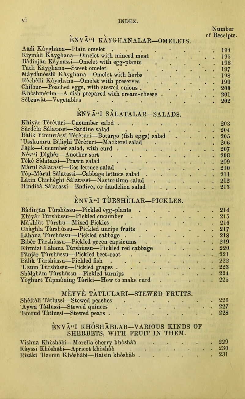 ENVA“I KAYGUANALAR—OMELETS. Aadi Kayghana—Plain omelet ....... Kiymali Kayghana—Omelet with minced meat Badinjan Kaynassi—Omelet with egg-plants .... Tatli Kayghana—Sweet omelet ...... Maydanosslu Kayghana—Omelet with herbs .... Rechelli Kayghana—Omelet with preserves .... Chilbur—Poached eggs, with stewed onions Khoshmerim—A dish prepared with cream-cheese . Sebzawat—Vegetables ........ ENVA“I SALATALAR—SALADS. Khiyar Tereturi—Cucumber salad Sardela Salatassi—Sardine salad Balik Yimurtassi Tereturi—Botargo (fish eggs) salad 'Usskumru Balighi Tereturi—Mackerel salad . . . . Jajik—Cucumber salad, with curd ...... Nev“i Digher—Another sort Teke Salatassi—Prawn salad . . . . Marul Salatassi—Cos lettuce salad Top-Marul Salatassi—Cabbage lettuce salad .... Latin Chicheghi Salatassi—Nasturtium salad .... Hindiba Salatassi—Endive, or dandelion salad ... ENVA“I TIJRSHULAR—PICKLES. Badinjan Turshussu—Pickled egg-plants ..... Khiyar Turshussu—Pickled cucumber . . . . . Makhliit Tursliu—Mixed Pickles ....*. Chaghla Turshussu—Pickled unripe fruits .... Lahana Turshussu—Pickled cabbage ...... Biber Turshussu—Pickled green capsicums .... Kirmizi Lahana Turshussu—Pickled red cabbage Panjar Turshussu—Pickled beet-root ..... Balik Turshussu—Pickled fish ....... 'Uzum Turshussu—Pickled grapes . . . . ... Shalgham Turshussu—Pickled turnips Yoghurt Yapmaning Tariki—How to make curd MEYVE TATLULARI—STEWED FRUITS. Sheftali Tatlussi—Stewed peaches ...... Aywa Tatlussi—Stewed quinces Emrud Tatlussi—Stewed pears ENVA“I KHOSHABLAB—VARIOUS KINDS OF SHERBETS, WITH FRUIT IN THEM. Vishna Khoshabi—Morelia cherry khoshab .... Kayssi Khoshabi—Apricot khoshab ..... Rizaki 'Uzumu Khoshabi—Raisin khoshab ..... Number of Receipts. . 194 . . 195 . 196 . . 197 . 198 . . 199 . 200 . . 201 . 202 . . 203 . 204 . . 205 . 206 . . 207 . 203 . . 209 . 210 . . 211 . 212 . . 213 . 214 . 215 . 216 . 217 . 218 . 219 . 220 . 221 . 222 . 223 . 224 . 225 . 226 . 227 . 228 . 229 . 230 . 231