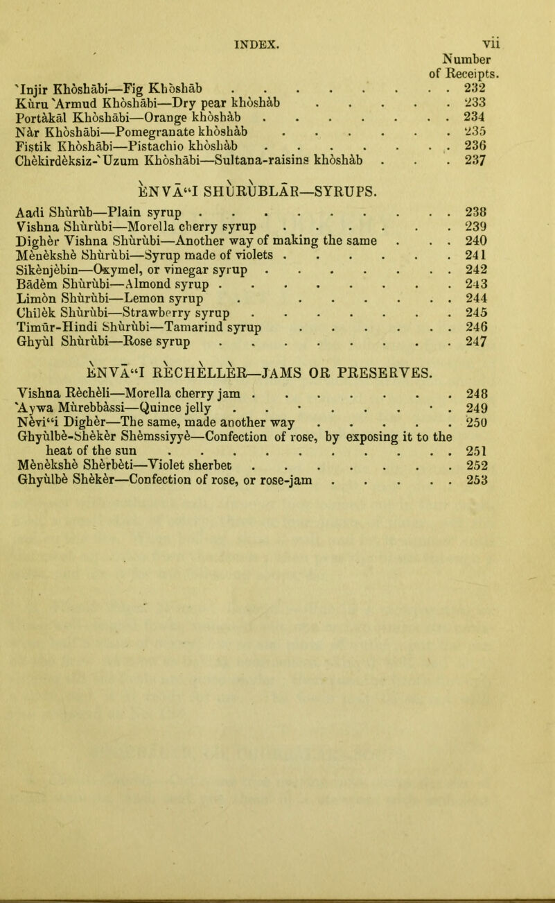 Number of Receipts. 'Injir Khoshabi—Fig Khoshab . 232 Kuru 'Armud Khoshabi—Dry pear khoshab 233 Port&kal Khoshabi—Orange khoshab ....... 234 N^-r Khoshabi—Pomegranate khoshab ...... 235 Fistik Khoshabi—Pistachio khoshab 236 Chekirdeksiz-'Uzum Khoshabi—Sultana-raisins khoshab . . . 237 ENVA“I SHURUBLAR—SYRUPS. Aadi Shurub—Plain syrup 238 Vishna Shurubi—Morelia cherry syrup 239 Digher Vishna Shurubi—Another way of making the same . . . 240 Menekshe Shurubi—Syrup made of violets 241 Sikenjebin—Oxymel, or vinegar syrup 242 Bad6m Shurubi—Almond syrup 2-l3 Limon Shurubi—Lemon syrup . 244 Chilek Shurubi—Strawberry syrup 245 Timur-Hindi Shurubi—Tamarind syrup 246 Ghyul Shurubi—Rose syrup 247 ENVA“I RECHELLER—JAMS OR PRESERVES. Vishna Recheli—Morelia cherry jam ....... 248 'Aywa Murebb&ssi—Quince jelly 249 Nevi“i Digher—The same, made another way 250 Ghyulbe-Sheker Shemssiyy&—Confection of rose, by exposing it to the heat of the sun 251 Men£ksh& Sh^rbeti—Violet sherbet 252 Ghyiilb^ Sh6k£r—Confection of rose, or rose-jam 253