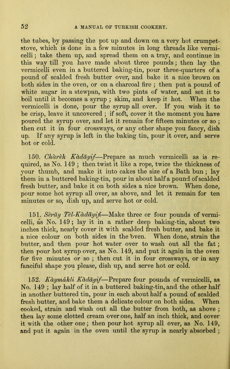 the tubes, by passing the pot up and down on a very hot crumpet- stove, which is done in a few minutes in long threads like vermi- celli ; take them up, and spread them on a tray, and continue in this way till you have made about three pounds; then lay the vermicelli even in a buttered baking-tin, pour three-quarters of a pound of scalded fresh butter over, and bake it a nice brown on both sides in the oven, or on a charcoal fire ; then put a pound of white sugar in a stewpan, with two pints of water, and set it to boil until it becomes a syrup ; skim, and keep it hot. When the vermicelli is done, pour the syrup all over. If you wish it to be crisp, leave it uncovered ; if soft, cover it the moment you have poured the syrup over, and let it remain for fifteen minutes or so ; then cut it in four crossways, or any other shape you fancy, dish up. If any syrup is left in the baking tin, pour it over, and serve hot or cold. 150. Churek Kdddyif—Prepare as much vermicelli as is re- quired, as No. 149 ; then twist it like a rope, twice the thickness of your thumb, and make it into cakes the size of a Bath bun; lay them in a buttered baking-tin, pour in about half a pound of scalded fresh butter, and bake it on both sides a nice brown. When done, pour some hot syrup all over, as above, and let it remain for ten minutes or so, dish up, and serve hot or cold. 151. Serdy Tel-Kdddyiji—Make three or four pounds of vermi- celli, as No. 149; lay it in a rather deep baking-tin, about two inches thick, nearly cover it with scalded fresh butter, and bake it a nice colour on both sides in the bven. When done, strain the butter, and then pour hot water over to wash out all the fat; then pour hot syrup over, as No. 149, and put it again in the oven for five minutes or so ; then cut it in four crossways, or in any fanciful shape you please, dish up, and serve hot or cold. 152. Kdymctkli Kdddyif—Prepare four pounds of vermicelli, as No. 149 ; lay half of it in a buttered baking-tin, and the other half in another buttered tin, pour in each about half a pound of scalded fresh butter, and bake them a delicate colour on both sides. When cooked, strain and wash out all the butter from both, as above ; then lay some clotted cream over one, half an inch thick, and cover it with the other one; then pour hot syrup all over, as No. 149, and put it again in the oven until the syrup is nearly absorbed ;