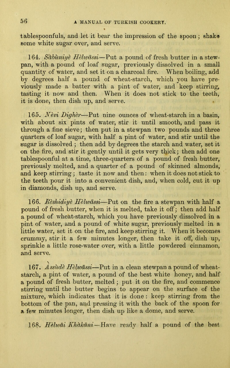 tablespoonfuls, and let it bear the impression of the spoon; shake some white sugar over, and serve. 164. Sdbuniye Helwdssi—Put a pound of fresh butter in a stew- pan, with a pound of loaf sugar, previously dissolved in a small quantity of water, and set it on a charcoal lire. When boiling, add by degrees half a pound of wheat-starch, which you have pre- viously made a batter with a pint of water, and keep stirring, tasting it now and then. When it does not stick to the teeth, it is done* then dish up, and serve. 165. Nevi Diglier—Put nine ounces of wheat-starch in a basin, with about six pints of water, stir it until smooth, and pass it through a fine sieve; then put in a stewpan two pounds and three quarters of loaf sugar, with half a pint of water, and stir until the sugar is dissolved ; then add by degrees the starch and water, set it on the fire, and stir it gently until it gets very thick; then add one tablespoonful at a time, three-quarters of a pound of fresh butter, previously melted, and a quarter of a pound of skinned almonds, and keep stirring; taste it now and then: when it does not stick to the teeth pour it into a convenient dish, and, when cold, cut it up in diamonds, dish up, and serve. 166. Beshidiye Helwdssi—Put on the fire a stewpan with half a pound of fresh butter, when it is melted, take it off; then add half a pound of wheat-starch, which you have previously dissolved in a pint of water, and a pound of white sugar, previously melted in a little water, set it on the fire, and keep stirring it. When it becomes crummy, stir it a few minutes longer, then take it off, dish up, sprinkle a little rose-water over, with a little powdered cinnamon, and serve. \ 167. Assude Helwdssi—Put in a clean stewpan a pound of wheat- starch, a pint of water, a pound of the best white honey, and half a pound of fresh butter, melted; put it on the fire, and commence stirring until the butter begins to appear on the surface of the mixture, which indicates that it is done : keep stirring from the bottom of the pan, and pressing it with the back of the spoon for a few minutes longer, then dish up like a dome, and serve. 168. Helwdi Khdkdni—Have ready half a pound of the best