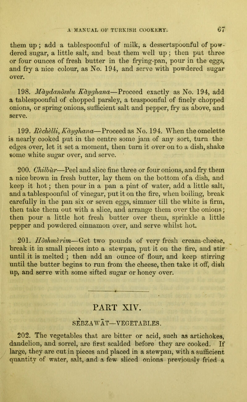 them up; add a tablespoonful of milk, a dessertspoonful of pow- dered sugar, a little salt, and beat them well up; then put three or four ounces of fresh butter in the frying-pan, pour in the eggs, and fry a nice colour, as No. 194, and serve with powdered sugar over. 198. Maydanosslu Kctyghana—Proceed exactly as No. 194, add a tablespoonful of chopped parsley, a teaspoonful of finely chopped onions, or spring onions, sufficient salt and pepper, fry as above, and serve. 199. Kechelli, Kctyghana—Proceed as No. 194. When the omelette is nearly cooked put in the centre some jam of any sort, turn the edges over, let it set a moment, then turn it over on to a dish, shake some white sugar over, and serve. 200. Ghilbur—Peel and slice fine three or four onions, and fry them a nice brown in fresh butter, lay them on the bottom of a dish, and keep it hot; then pour in a pan a pint of water, add a little salt, and a tablespoonful of vinegar, put it on the fire, when boiling, break carefully in the pan six or seven eggs, simmer till the white is firm, then take them out with a slice, and arrange them over the onions; then pour a little hot fresh butter over them, sprinkle a little pepper and powdered cinnamon over, and serve whilst hot. 201. Hdshmerim—Get two pounds of very fresh cream-cheese, break it in small pieces into a stewpan, put it on the fire, and stir until it is melted ; then add an ounce of flour, and keep stirring until the butter begins to run from the cheese, then take it off', dish up, and serve with some sifted sugar or honey over. PART XIV. SEBZAWAT—VEGETABLES. 202. The vegetables that are bitter or acid, such as artichokes, dandelion, and sorrel, are first scalded before they are cooked. If large, they are cut in pieces and placed in a stewpan, with a sufficient quantity of water, salt, and a few sliced onions previously fried a