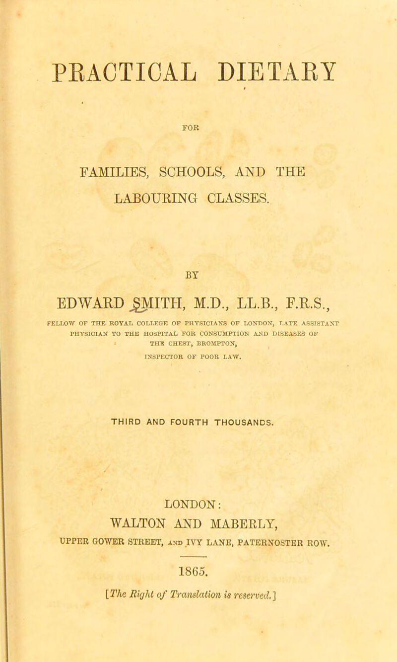 PRACTICAL DIETARY FOR FAMILIES, SCHOOLS, AND THE LABOURING CLASSES. BY EDWARD JjJMITH, M.D, LL.B., F.R.S., FELLOW OF THE ROYAL COLLEGE OF PHYSICIANS OF LONDON, LATE ASSISTANT PHYSICIAN TO THE HOSPITAL FOR CONSUMPTION AND DISEASES OF THE CHEST, BROMPTON, INSPECTOR OF POOR LAW. THIRD AND FOURTH THOUSANDS. LONDON: WALTON AND MABERLY, UPPER GOWER STREET, and IVY LANE, PATERNOSTER ROW. 1865. [ The Rigid of Translation is reserved. ]