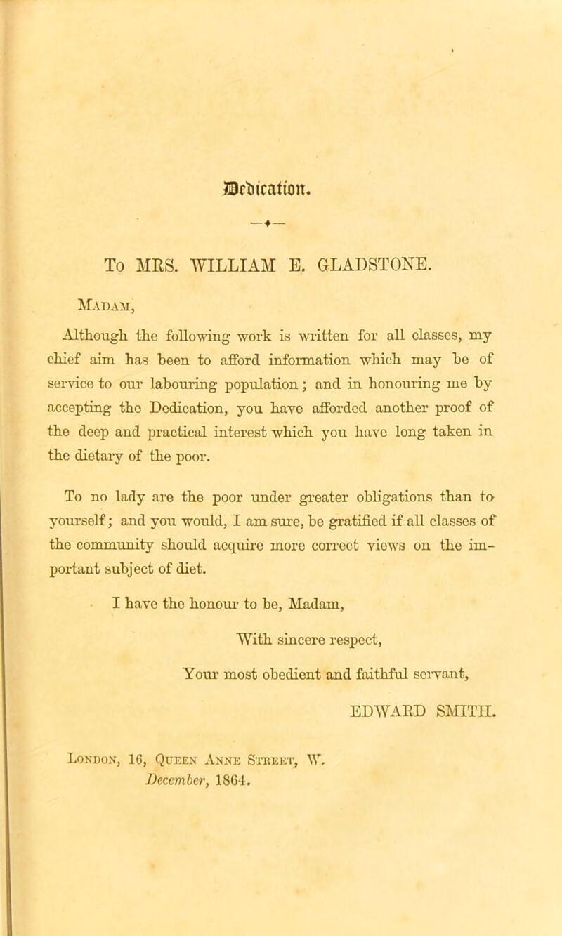 Urtitcafioit. — ♦— To MRS. WILLIAM E. GLADSTONE. Madam, Although the following work is written for all classes, my chief aim has been to afford information which may he of service to our labouring population; and in honouring me by accepting the Dedication, you have afforded another proof of the deep and practical interest which you have long taken in the dietary of the poor. To no lady are the poor under greater obligations than to yourself; and you would, I am sure, be gratified if all classes of the community should acquire more correct views on the im- portant subject of diet. I have the honour to he, Madam, With sincere respect, Your most obedient and faithful servant, EDWARD SMITH. London, 16, Queen Anne Street, \V. Deccmler, 1864,