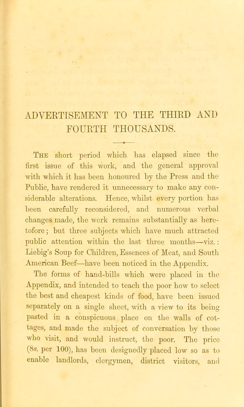 ADVERTISEMENT TO THE THIRD AND FOURTH THOUSANDS. The short period which has elapsed since the first issue of this work, and the general approval with which it has been honoured by the Press and the Public, have rendered it unnecessary to make any con- siderable alterations. Hence, whilst every portion has been carefully reconsidered, and numerous verbal changes made, the work remains substantially as here- tofore ; but three subjects which have much attracted public attention within the last three months—viz. : Liebig’s Soup for Children, Essences of Meat, and South American Beef—have been noticed in the Appendix. The forms of hand-bills which were placed in the Appendix, and intended to teach the poor how to select the best and cheapest kinds of food, have been issued separately on a single sheet, with a view to its being pasted in a conspicuous place on the walls of cot- tages, and made the subject of conversation by those who visit, and would instruct, the poor. The price (8s. per 100), has been designedly placed low so as to enable landlords, clergymen, district visitors, and