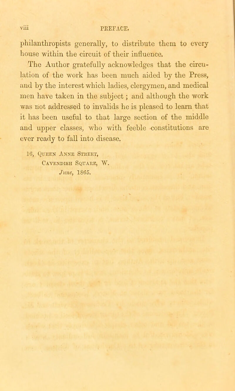 philanthropists generally, to distribute them to every house within the circuit of their influence. The Author gratefully acknowledges that the circu- lation of the work has been much aided by the Press, and by the interest which ladies, clergymen, and medical men have taken in the subject; and although the work was not addressed to invalids he is pleased to learn that it has been useful to that large section of the middle and upper classes, who with feeble -constitutions are ever ready to fall into disease. 16, Queen Anne Street, Cavendish Square, W. June, 1865.