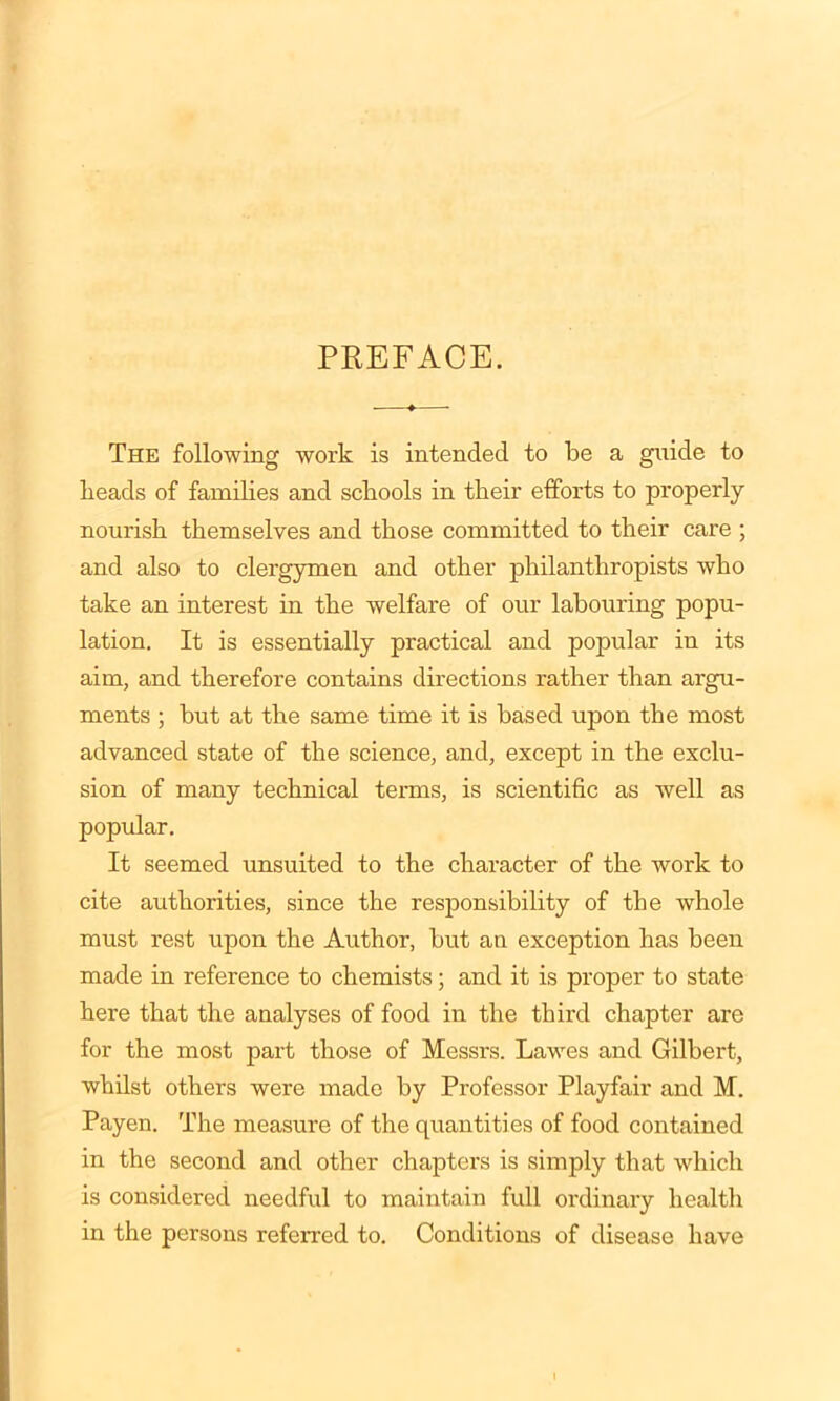 The following work is intended to be a guide to beads of families and schools in tbeir efforts to properly nourish themselves and those committed to their care ; and also to clergymen and other philanthropists who take an interest in the welfare of our labouring popu- lation. It is essentially practical and popular in its aim, and therefore contains directions rather than argu- ments ; but at the same time it is based upon the most advanced state of the science, and, except in the exclu- sion of many technical terms, is scientific as well as popular. It seemed unsuited to the character of the work to cite authorities, since the responsibility of the whole must rest upon the Author, but an exception has been made in reference to chemists; and it is proper to state here that the analyses of food in the third chapter are for the most part those of Messrs. Lawes and Gilbert, whilst others were made by Professor Playfair and M. Payen. The measure of the quantities of food contained in the second and other chapters is simply that which is considered needful to maintain full ordinary health in the persons referred to. Conditions of disease have