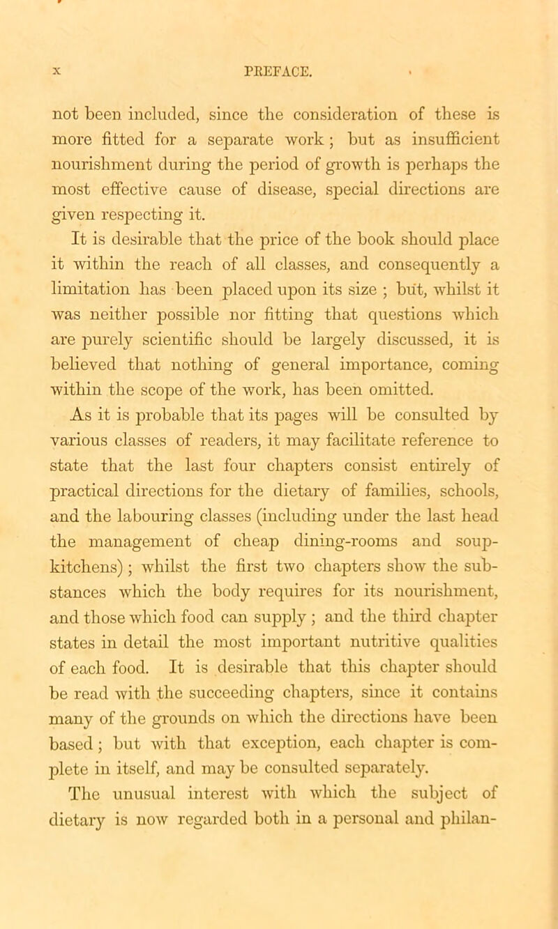 not been included, since the consideration of these is more fitted for a separate work ; but as insufficient nourishment during the period of growth is perhaps the most effective cause of disease, special directions are given respecting it. It is desirable that the price of the book should place it within the reach of all classes, and consequently a limitation has been placed upon its size ; but, whilst it was neither possible nor fitting that cpiestions which are purely scientific should be largely discussed, it is believed that nothing of general importance, coming within the scope of the work, has been omitted. As it is probable that its pages will be consulted by various classes of readers, it may facilitate reference to state that the last four chapters consist entirely of practical directions for the dietary of families, schools, and the labouring classes (including under the last head the management of cheap dining-rooms and soup- kitchens) ; whilst the first two chapters show the sub- stances which the body requires for its nourishment, and those which food can supply ; and the third chapter states in detail the most important nutritive qualities of each food. It is desirable that this chapter should be read with the succeeding chapters, since it contains many of the grounds on which the directions have been based; but with that exception, each chapter is com- plete in itself, and may be consulted separately. The unusual interest with which the subject of dietary is now regarded both in a personal and pliilan-