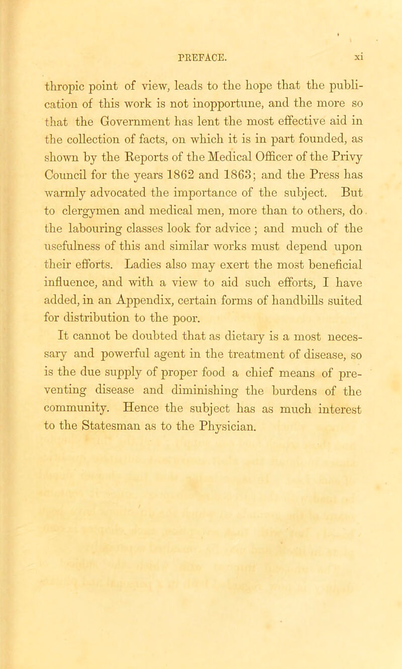 thropic point of view, leads to the hope that the publi- cation of this work is not inopportune, and the more so that the Government has lent the most effective aid in the collection of facts, on which it is in part founded, as shown by the Reports of the Medical Officer of the Privy Council for the years 1862 and 1863; and the Press has warmly advocated the importance of the subject. But to clergymen and medical men, more than to others, do the labouring classes look for advice ; and much of the usefulness of this and similar works must depend upon their efforts. Ladies also may exert the most beneficial influence, and with a view to aid such efforts, I have added, in an Appendix, certain forms of handbills suited for distribution to the pool'. It cannot be doubted that as dietary is a most neces- sary and powerful agent in the treatment of disease, so is the due supply of proper food a chief means of pre- venting disease and diminishing the burdens of the community. Hence the subject has as much interest to the Statesman as to the Physician.