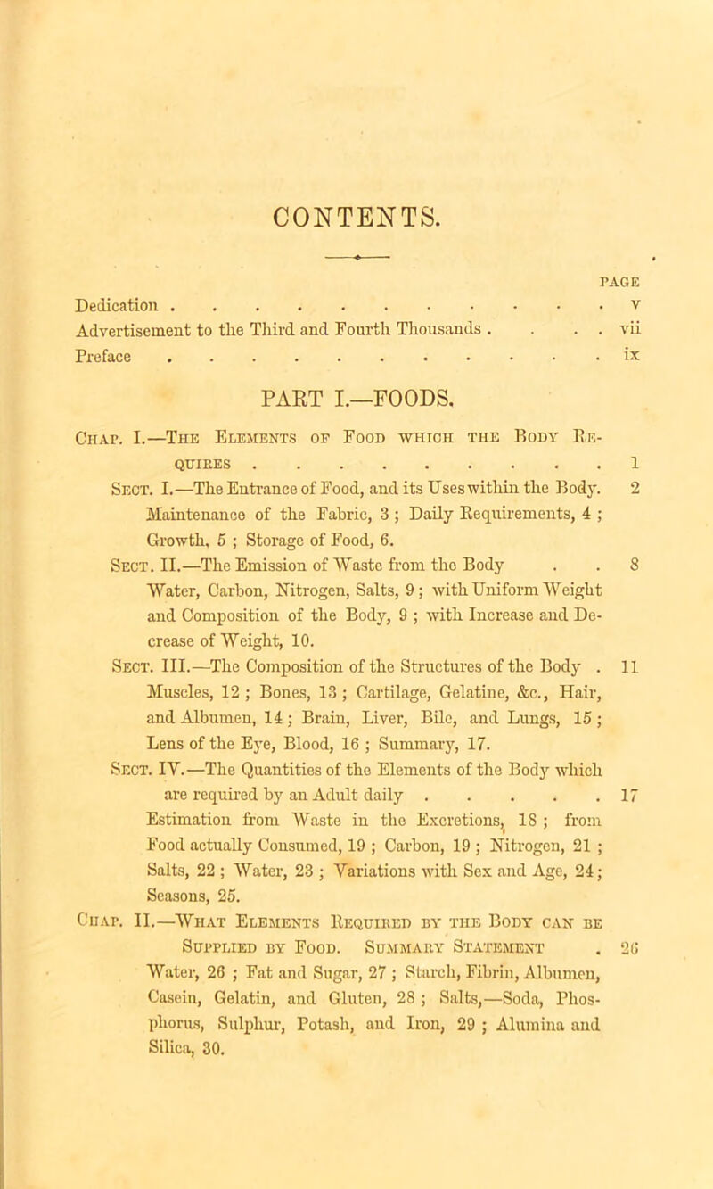CONTENTS. PAGE Dedication v Advertisement to tlie Third and Fourth Thousands . . . . vii Preface ix PART I.—FOODS. Chap. I.—The Elements of Food which the Body Re- qhif.es 1 Sect. I.—The Entrance of Food, and its Uses within the Body. 2 Maintenance of the Fabric, 3 ; Daily Requirements, 4 ; Growth, 5 ; Storage of Food, 6. Sect. II.—The Emission of Waste from the Body . . 8 Water, Carbon, Nitrogen, Salts, 9; with Uniform Weight and Composition of the Body, 9 ; with Increase and De- crease of Weight, 10. Sect. III.—The Composition of the Structures of the Body . 11 Muscles, 12 ; Bones, 13 ; Cartilage, Gelatine, &c., Hair, and Albumen, 14; Brain, Liver, Bile, and Lungs, 15; Lens of the Eye, Blood, 16 ; Summary, 17. Sect. IY.—The Quantities of the Elements of the Body which are required by an Adult daily 17 Estimation from Waste in the Excretions,( IS ; from Food actually Consumed, 19 ; Carbon, 19 ; Nitrogen, 21 ; Salts, 22 ; Water, 23 ; Variations with Sex and Age, 24; Seasons, 25. Ciiap. II.—Wiiat Elements Requited by the Body can be Supplied by Food. Summary Statement . 26 Water, 26 ; Fat and Sugar, 27 ; Starch, Fibrin, Albumen, Casein, Gelatin, and Gluten, 28 ; Salts,—Soda, Phos- phorus, Sulphur, Potash, and Iron, 29 ; Alumina and Silica, 30.