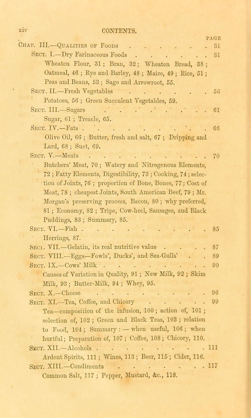 . PAGE CnAP. III.—Qualities of Foods 31 Sect. I.—Dry Farinaceous Foods . . . . . . 31 Wheaton Flour, 31 ; Bran, 32; Wheaton Bread, 38 ; Oatmeal, 46 ; Bye and Barley, 48 ; Maize, 49; Bice, 51; Peas and Beans, 53 ; Sago and Arrowroot, 55. Sect. II.—Fresh Vegetables 56 Potatoes, 56 ; Green Succulent Vegetables, 59. Sect. III.—Sugars . . . ' .' . .' . . 61 Sugar, 61 ; Treacle, 65. Sect. IV.—Fats . * . .66 Olive Oil, 66 ; Butter, fresh and salt, 67 ; Dripping and Lard, 68 ; Suet, 69. Sect. V.—Meats 70 Butchers’ Meat, 70 ; Wateiy and Nitrogenous Elements, 72 ; Fatty Elements, Digestibility, 73 ; Cooking, 74; selec- tion of Joints, 76 ; proportion of Bone, Bones, 77; Cost of Meat, 78 ; cheapest Joints, South American Beef, 79 ; Mr. Morgan’s preserving process, Bacon, 80 ; why preferred, 81; Economy, 82 ; Tripe, Cow-heel, Sausages, and Black Puddings, 83 ; Summary, 85. Sect. VI.—Fish 85 Herrings, 87. Sect. VII.—Gelatin, its real nutritive value . . . . 87 Sect. VIII.—Eggs—Fowls’, Ducks’, and Sea-Gulls’ . . 89 Sect. IX.—Cows’ Milk 90 Causes of Variation in Quality, 91 ; New Milk, 92 ; Skim Milk, 93; Butter-Milk, 94 ; Whey, 95. Sect. X.—Cheese 96 Sect. XI.—Tea, Coffee, and Chicory 99 rpea—composition of the infusion, 100; action of, 101; selection of, 102 ; Green and Black Teas, 103 ; relation to Food, 104 ; Summary : — when useful, 106 ; when hurtful; Preparation of, 107 ; Coffee, 108; Chicory, 110. Sect. XII.—Alcohols Ill Ardent Spirits, 111 ; Wines, 113 ; Beer, 115 ; Cider, 116. Sect. XIII.—Condiments • 117 Common Salt, 117 ; Pepper, Mustard, &c., 118.