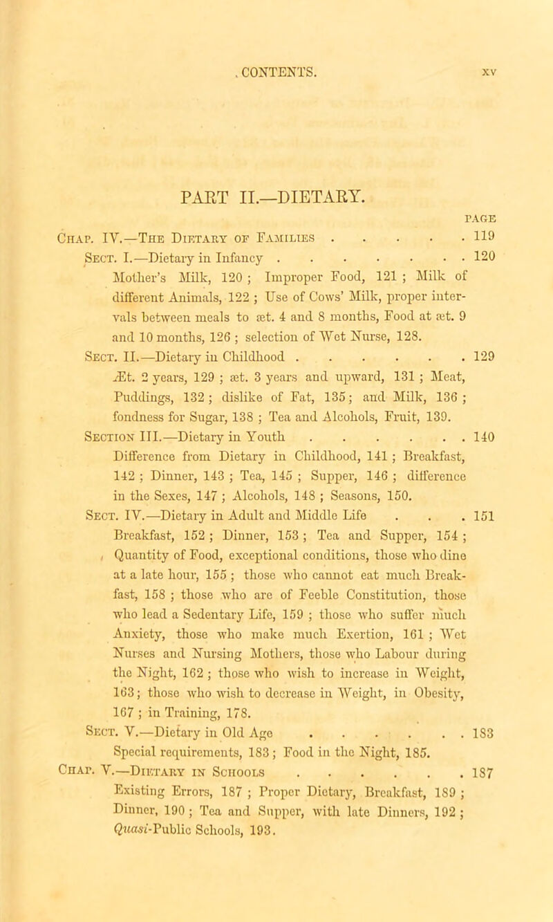 PART II.—DIETARY. PARE Chap. IV.—The Dietary of Families 119 Sect. I.—Dietaiy in Infancy 120 Mother’s Milk, 120 ; Improper Food, 121 ; Milk of different Animals, 122 ; Use of Cows’ Milk, proper inter- vals between meals to set. 4 and 8 months, Food at ait. 9 and 10 months, 126 ; selection of Wot Nurse, 128. Sect. II.—Dietary in Childhood 129 A5t. 2 years, 129 ; aat. 3 years and upward, 131 ; Meat, Puddings, 132; dislike of Fat, 135; and Milk, 136; fondness for Sugar, 138 ; Tea and Alcohols, Fruit, 139. Section III.—Dietary in Youth 140 Difference from Dietary in Childhood, 141; Breakfast, 142 ; Dinner, 143 ; Tea, 145 ; Supper, 146 ; difference in the Sexes, 147 ; Alcohols, 148 ; Seasons, 150. Sect. IV.—Dietary in Adult and Middle Life . . . 151 Breakfast, 152 ; Dinner, 153; Tea and Supper, 154 ; , Quantity of Food, exceptional conditions, those who dine at a late hour, 155 ; those who cannot eat much Break- fast, 158 ; those who are of Feeble Constitution, those who lead a Sedentary Life, 159 ; those who suffer much Anxiety, those who make much Exertion, 161 ; Wet Nurses and Nursing Mothers, those who Labour during the Night, 162 ; those who wish to increase in Weight, 163; those who wish to decrease in Weight, in Obesity, 167 ; in Training, 178. Sect. V.—Dietary in Old Age . . . . . . 1S3 Special requirements, 183; Food in the Night, 185. Chap. V.—Dietary in Schools 187 Existing Errors, 187 ; Proper Dietary, Breakfast, 1S9 ; Dinner, 190 ; Tea and Supper, with late Dinners, 192 ; Qna,Si-Public Schools, 193.