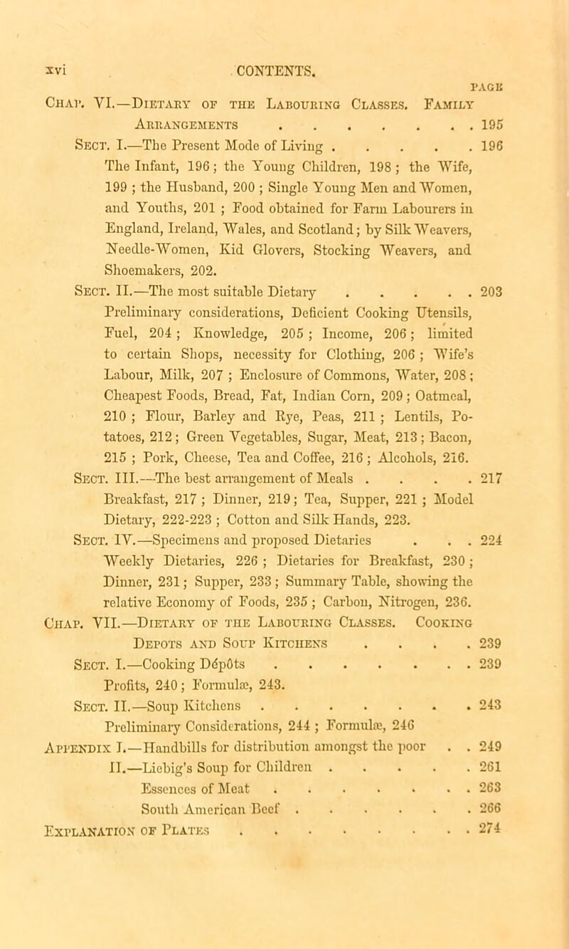 PAGE Chat. VI.—Dietary of the Labouring Classes. Family Arrangements 195 Sect. I.—The Present Mode of Living 196 The Infant, 196; the Young Children, 198 ; the Wife, 199 ; the Husband, 200 ; Single Young Men and Women, and Youths, 201 ; Food obtained for Farm Labourers in England, Ireland, Wales, and Scotland; by Silk Weavers, Needle-Women, Kid Glovers, Stocking Weavers, and Shoemakers, 202. Sect. II.—The most suitable Dietary 203 Preliminary considerations, Deficient Cooking Utensils, Fuel, 204; Knowledge, 205 ; Income, 206; limited to certain Shops, necessity for Clothing, 206 ; Wife’s Labour, Milk, 207 ; Enclosure of Commons, Water, 208 ; Cheapest Foods, Bread, Fat, Indian Corn, 209; Oatmeal, 210 ; Flour, Barley and Rye, Peas, 211 ; Lentils, Po- tatoes, 212; Green Vegetables, Sugar, Meat, 213; Bacon, 215 ; Pork, Cheese, Tea and Coffee, 216 ; Alcohols, 216. Sect. III.—The best arrangement of Meals .... 217 Breakfast, 217 ; Dinner, 219; Tea, Supper, 221 ; Model Dietary, 222-223 ; Cotton and Silk Hands, 223. Sect. IV.—Specimens and proposed Dietaries . . . 224 Weekly Dietaries, 226 ; Dietaries for Breakfast, 230 ; Dinner, 231; Supper, 233 ; Summary Table, showing the relative Economy of Foods, 235 ; Carbon, Nitrogen, 236. Chap. VII.—Dietary of the Labouring Classes. Cooking Depots and Soup Kitchens .... 239 Sect. I.—Cooking DdpOts 239 Profits, 240; Formula?, 243. Sect. II.—Soup Kitchens 243 Preliminary Considerations, 244 ; Formula?, 246 Appendix I.—Handbills for distribution amongst the poor . . 249 II.—Liebig’s Soup for Children 261 Essences of Meat ....... 263 South American Beef ...... 266 Explanation of Plates 274