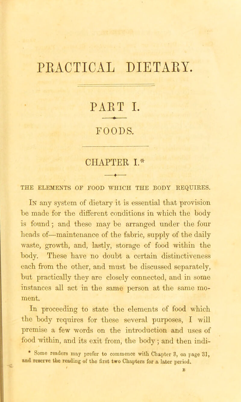 PRACTICAL DIETARY. PART I. FOODS. CHAPTER I* —i— THE ELEMENTS OF FOOD WHICH THE BODY REQUIRES. In any system of dietary it is essential that provision be made for the different conditions in which the body is found; and these may be arranged under the four heads of—maintenance of the fabric, supply of the daily waste, growth, and, lastly, storage of food within the body. These have no doubt a certain distinctiveness each from the other, and must be discussed separately, but practically they are closely connected, and in some instances all act in the same person at the same mo- ment. In proceeding to state the elements of food which the body requires for these several purposes, I will premise a few words on the introduction and uses of food within, and its exit from, the body ; and then indi- * Some readers may prefer to commence with Chapter 3, on page 31, and reserve the reading of the first two Chapters for a later period.
