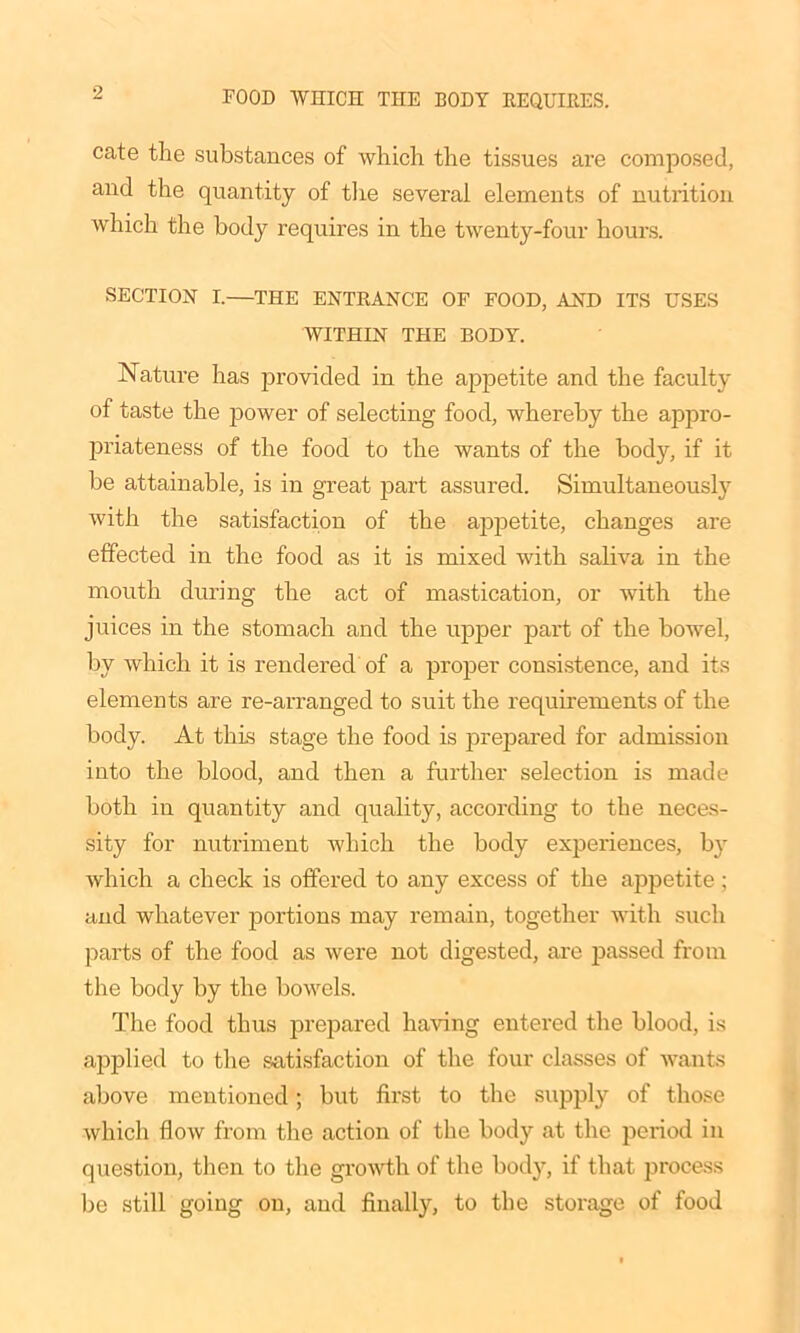 cate the substances of which the tissues are composed, and the quantity of the several elements of nutrition which the body requires in the twenty-four hours. SECTION I.—THE ENTRANCE OF FOOD, AND ITS USES WITHIN THE BODY. Nature has provided in the appetite and the faculty of taste the power of selecting food, whereby the appro- priateness of the food to the wants of the body, if it be attainable, is in great part assured. Simultaneously with the satisfaction of the appetite, changes are effected in the food as it is mixed with saliva in the mouth during the act of mastication, or with the juices in the stomach and the upper part of the bowel, by which it is rendered of a proper consistence, and its elements are re-arranged to suit the requirements of the body. At this stage the food is prepared for admission into the blood, and then a further selection is made both in quantity and quality, according to the neces- sity for nutriment which the body experiences, by which a check is offered to any excess of the appetite ; and whatever portions may remain, together with such parts of the food as were not digested, are passed from the body by the bowels. The food thus prepared having entered the blood, is applied to the satisfaction of the four classes of wants above mentioned; but first to the supply of those which flow from the action of the body at the period in question, then to the growth of the body, if that process be still going on, and finally, to the storage of food