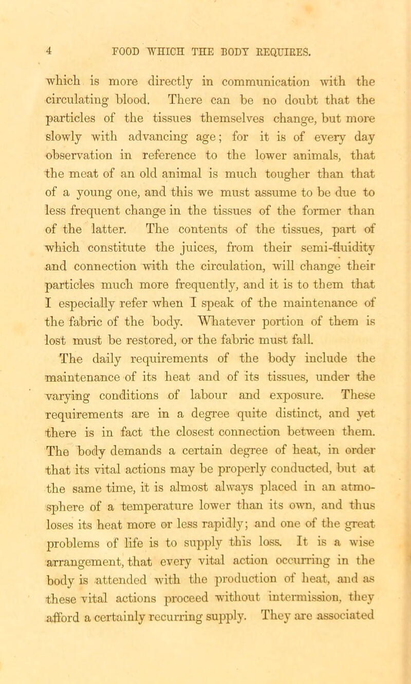 which is more directly in communication with the circulating blood. There can be no doubt that the particles of the tissues themselves change, but more slowly with advancing age; for it is of every day observation in reference to the lower animals, that the meat of an old animal is much tougher than that of a young one, and this we must assume to be due to less frequent change in the tissues of the former than of the latter. The contents of the tissues, part of which constitute the juices, from their semi-fluidity and connection with the circulation, will change their particles much more frequently, and it is to them that I especially refer when I speak of the maintenance of the fabric of the body. Whatever portion of them is lost must be restored, or the fabric must fall. The daily requirements of the body include the maintenance of its heat and of its tissues, under the varying conditions of labour and exposure. These requirements are in a degree quite distinct, and yet there is in fact the closest connection between them. The body demands a certain degree of heat, in order that its vital actions may be properly conducted, but at the same time, it is almost always placed in an atmo- sphere of a temperature lower than its own, and thus loses its heat more or less rapidly; and one of the great problems of life is to supply this loss. It is a wise arrangement, that every vital action occurring in the body is attended with the production of heat, and as these vital actions proceed without intermission, they afford a certainly recurring supply. They axe associated