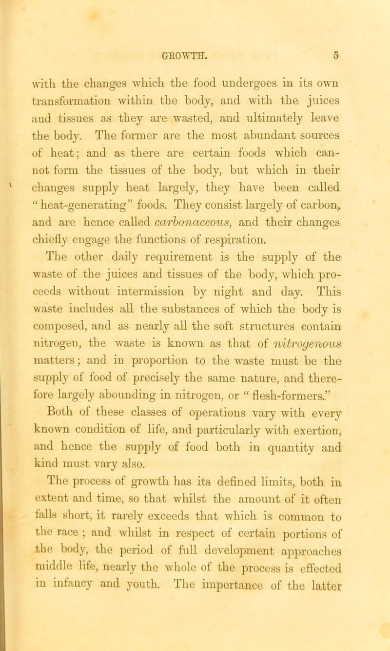 with the changes which the food undergoes in its own transformation within the body, and with the juices aud tissues as they are wasted, and ultimately leave the body. The former are the most abundant sources of heat; and as there are certain foods which can- not form the tissues of the body, but which in their changes supply heat largely, they have been called “ heat-generating” foods. They consist largely of carbon, and are hence called carbonaceous, and their changes chiefly engage the functions of respiration. The other daily requirement is the supply of the waste of the juices and tissues of the body, which pro- ceeds without intermission by night and day. This waste includes all the substances of which the body is composed, and as nearly all the soft structures contain nitrogen, the waste is known as that of nitrogenous matters; and in proportion to the waste must be the supply of food of precisely the same nature, and there- fore largely abounding in nitrogen, or “ flesh-formers.” Both of these classes of operations vary with every known condition of life, and particularly with exertion, and hence the supply of food both in quantity and kind must vary also. The process of growth has its defined limits, both in extent and time, so that whilst the amount of it often falls short, it rarely exceeds that which is common to the race ; and whilst in respect of certain portions of the body, the period of full development approaches middle life, nearly the whole of the process is effected in infancy and youth. The importance of the latter