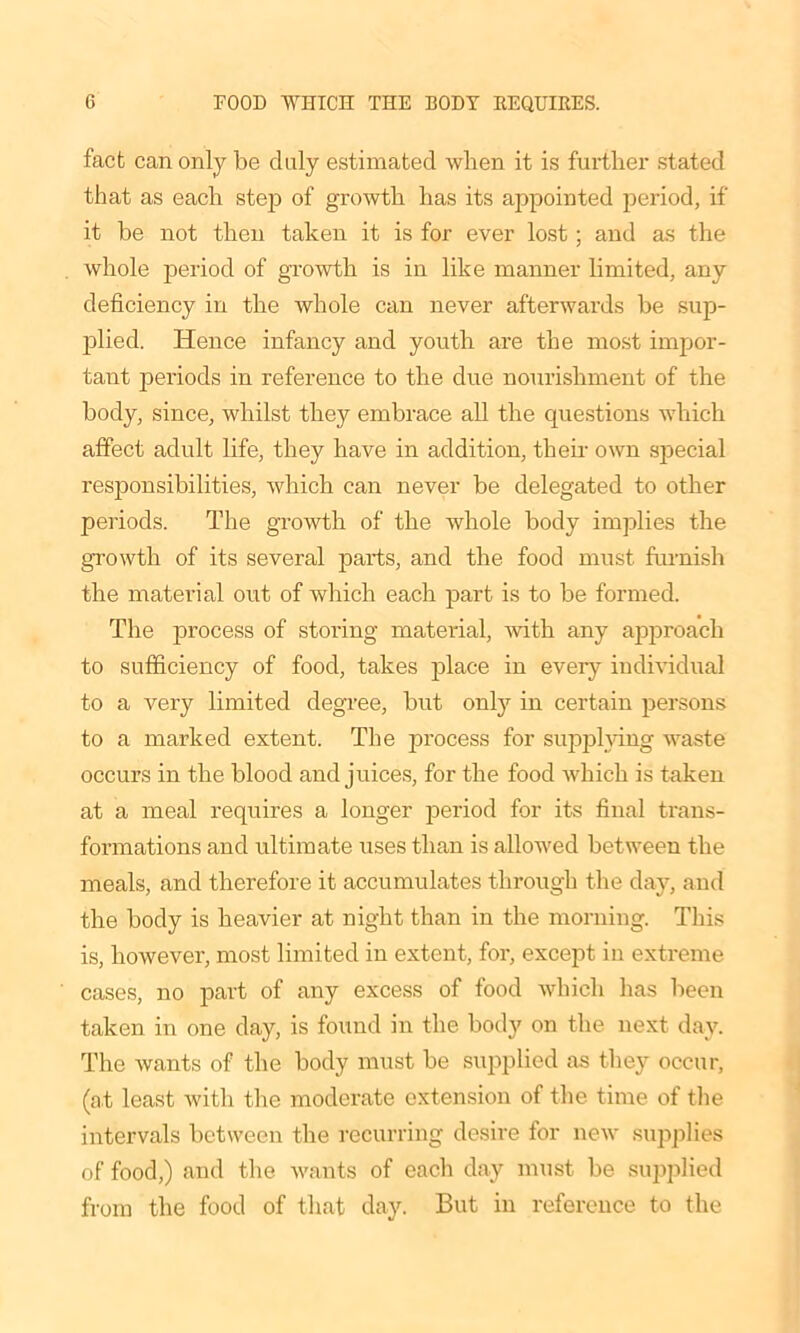 fact can only be duly estimated when it is further stated that as each step of growth has its appointed period, if it be not then taken it is for ever lost; and as the whole period of growth is in like manner limited, any deficiency in the whole can never afterwards he sup- plied. Hence infancy and youth are the most impor- tant periods in reference to the due nourishment of the body, since, whilst they embrace all the questions which affect adult life, they have in addition, their own special responsibilities, which can never be delegated to other periods. The growth of the whole body implies the growth of its several parts, and the food must furnish the material out of which each part is to be formed. The process of storing material, with any approach to sufficiency of food, takes place in every individual to a very limited degree, but onty in certain persons to a marked extent. The process for supplying waste occurs in the blood and juices, for the food which is taken at a meal requires a longer period for its final trans- formations and ultimate uses than is allowed between the meals, and therefore it accumulates through the day, and the body is heavier at night than in the morning. This is, however, most limited in extent, for, except in extreme cases, no part of any excess of food which lias been taken in one day, is found in the body on the next day. The wants of the body must be supplied as they occur, (at least with the moderate extension of the time of the intervals between the recurring desire for new supplies of food,) and the wants of each day must be supplied from the food of that day. But in reference to the