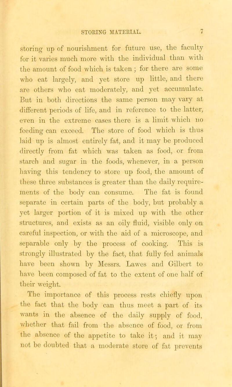 storing- up of nourishment for future use, the faculty for it varies much more with the individual than with the amount of food which is taken ; for there are some who eat largely, and yet store up little, and there are others who eat moderately, and yet accumulate. But in both directions the same person may vary at different periods of life, and in reference to the latter, even in the extreme cases there is a limit which no feeding can exceed. The store of food which is thus laid up is almost entirely fat, and it may be produced directly from fat which was taken as food, or from starch and sugar in the foods, whenever, in a person having this tendency to store up food, the amount of these three substances is greater than the daily require- ments of the body can consume. The fat is found separate in certain parts of the body, but probably a yet larger portion of it is mixed up with the other structures, and exists as an oily fluid, visible only on careful inspection, or with the aid of a microscope, and separable only by the process of cooking. This is strongly illustrated by the fact, that full}' fed animals have been shoAvn by Messrs. Lawes and Gilbert to have been composed of fat to the extent of one half of their weight. The importance of this process rests chiefly upon the fact that the body can thus meet a part of its wants in the absence of the daily supply of food, whether that fail from the absence of food, or from the absence of the appetite to take it', and it may not be doubted that a moderate store of fat prevents