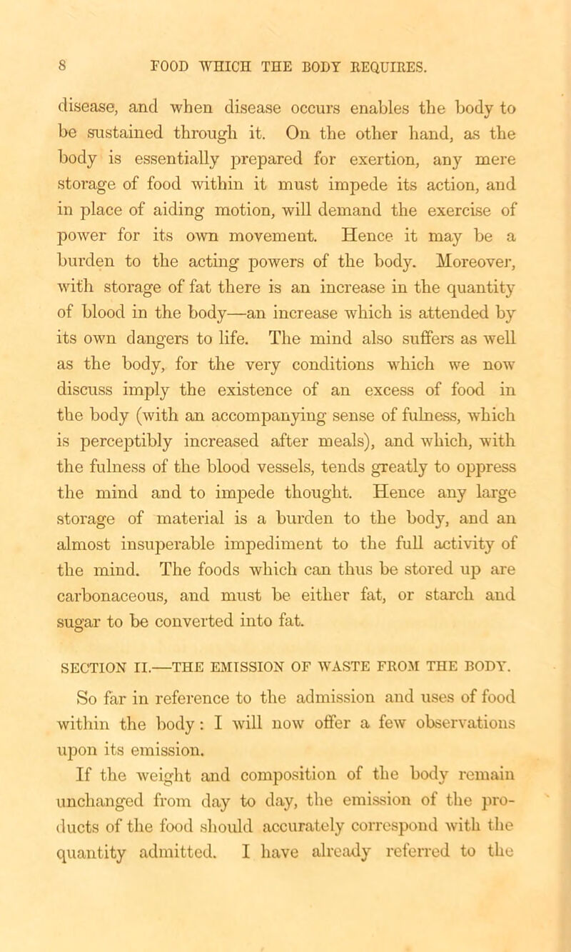 disease, and when disease occurs enables the body to be sustained through it. On the other hand, as the body is essentially prepared for exertion, any mere storage of food within it must impede its action, and in place of aiding motion, will demand the exercise of power for its own movement. Hence it may be a burden to the acting powers of the body. Moreover, with storage of fat there is an increase in the quantity of blood in the body—an increase which is attended by its own dangers to life. The mind also suffers as well as the body, for the very conditions which we now discuss imply the existence of an excess of food in the body (with an accompanying sense of fulness, which is perceptibly increased after meals), and which, with the fulness of the blood vessels, tends greatly to oppress the mind and to impede thought. Hence any large storage of material is a burden to the body, and an almost insuperable impediment to the full activity of the mind. The foods which can thus be stored up are carbonaceous, and must be either fat, or starch and sugar to be converted into fat. SECTION II.—THE EMISSION OF WASTE FROM THE BODY. So far in reference to the admission and uses of food within the body: I will now offer a few observations upon its emission. If the weight and composition of the body remain unchanged from day to day, the emission of the pro- ducts of the food should accurately correspond with the quantity admitted. I have already referred to the
