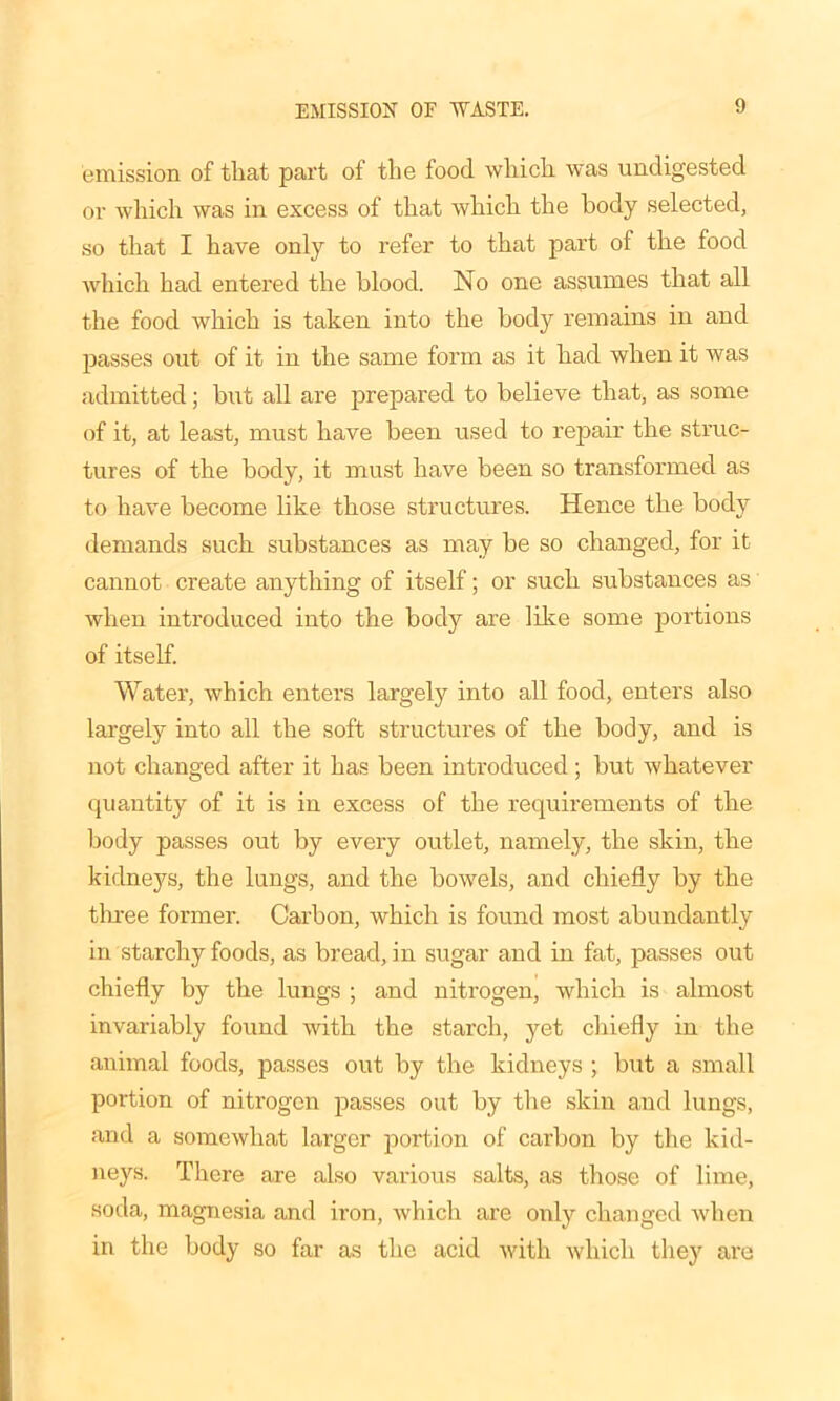 EMISSION OF WASTE. emission of tliat part of the food which was undigested or which was in excess of that which the body selected, so that I have only to refer to that part of the food which had entered the blood. No one assumes that all the food which is taken into the body remains in and passes out of it in the same form as it had when it was admitted; but all are prepared to believe that, as some of it, at least, must have been used to repair the struc- tures of the body, it must have been so transformed as to have become like those structures. Hence the body demands such substances as may be so changed, for it cannot create anything of itself; or such substances as when introduced into the body are like some portions of itself. Water, which enters largely into all food, enters also largely into all the soft structures of the body, and is not changed after it has been introduced; but whatever quantity of it is in excess of the requirements of the body passes out by every outlet, namely, the skin, the kidneys, the lungs, and the bowels, and chiefly by the three former. Carbon, which is found most abundantly in starchy foods, as bread, in sugar and in fat, passes out chiefly by the lungs ; and nitrogen, which is almost invariably found with the starch, yet chiefly in the animal foods, passes out by the kidneys ; but a small portion of nitrogen passes out by the skin and lungs, and a somewhat larger portion of carbon by the kid- neys. There are also various salts, as those of lime, soda, magnesia and iron, which are only changed when in the body so far as the acid with which they are