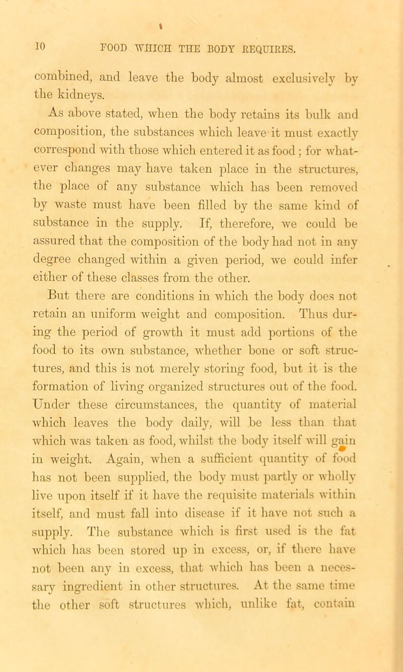 10 FOOD WHICH THE BODY REQUIRES. combined, and leave the body almost exclusively by the kidneys. As above stated, when the body retains its bulk and composition, the substances which leave it must exactly correspond with those which entered it as food; for what- ever changes may have taken place in the structures, the place of any substance which has been removed by waste must have been filled by the same kind of substance in the supply. If, therefore, Ave could be assured that the composition of the body had not in any degree changed within a given period, we could infer either of these classes from the other. But there are conditions in which the body does not retain an uniform weight and composition. Thus dur- ing the period of growth it must add portions of the food to its OAvn substance, whether bone or soft struc- tures, and this is not merely storing food, but it is the formation of living oi’ganized structures out of the food. Under these circumstances, the quantity of material Avhich leaves the body daily, will be less than that which was taken as food, whilst the body itself will gain in Aveight. Again, Avhen a sufficient quantity of food has not been supplied, the bod)’ must partly or wholly live upon itself if it have the requisite materials Avithin itself, and must fall into disease if it have not such a supply. The substance Avhich is first used is the fat Avhich lias been stored up in excess, or, if there have not been any in excess, that Avhich has been a neces- sary ingredient in other structures. At the same time the other soft structures which, unlike fat, contain