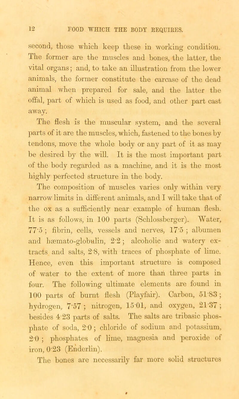 second, those which keep these in working condition. The former are the muscles and hones, the latter, the vital organs; and, to take an illustration from the lowTer animals, the former constitute the carcase of the dead animal when prepared for sale, and the latter the offal, part of which is used as food, and other part cast away. The flesh is the muscular system, and the several parts of it are the muscles, which, fastened to the bones by tendons, move the whole body or any part of it as may be desired by the will. It is the most important part of the body regarded as a machine, and it is the most highly perfected structure in the body. The composition of muscles varies only within very narrow limits in different animals, and I will take that of the ox as a sufficiently near example of human flesh. It is as follows, in 100 parts (Schlossberger). Water, 77'5 ; fibrin, cells, vessels and nerves, 17'5 ; albumen and hsemato-globulin, 2-2 ; alcoholic and watery ex- tracts and salts, 2 8, with traces of phosphate of lime. Hence, even this important structure is composed of water to the extent of more than three parts in four. The following ultimate elements are found in 100 parts of burnt flesh (Playfair). Carbon, 5183; hydrogen, 7‘57 ; nitrogen, 15 01, and oxygen, 2T37 ; besides 4 23 parts of salts. The salts are tribasic phos- phate of soda, 2'0 ; chloride of sodium and potassium, 21) ; phosphates of lime, magnesia and peroxide of iron, 023 (Endcrlin). The bones are necessarily far more solid structures