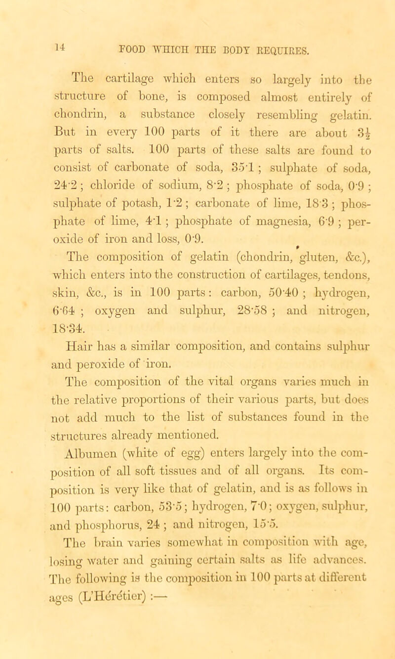 The cartilage which enters so largely into the structure of bone, is composed almost entirely of chondrin, a substance closely resembling gelatin. But in every 100 parts of it there are about 3£ parts of salts. 100 parts of these salts are found to consist of carbonate of soda, 35T ; sulphate of soda, 24'2 ; chloride of sodium, 8-2 ; phosphate of soda, 0’9 ; sulphate of potash, 1*2; carbonate of lime, 18 3 ; phos- phate of lime, 41 ; phosphate of magnesia, 6'9 ; per- oxide of iron and loss, 0'9. P The composition of gelatin (chondrin, gluten, &c.), which enters into the construction of cartilages, tendons, skin, &c., is in 100 parts: carbon, 50'40 ; hydrogen, 6'64 ; oxygen and sulphur, 28’58 ; and nitrogen, 18-34. Hair has a similar composition, and contains sulphur and peroxide of iron. The composition of the vital organs varies much in the relative proportions of their various parts, but does not add much to the list of substances found in the structures already mentioned. Albumen (white of egg) enters largely into the com- position of all soft tissues and of all organs. Its com- position is very like that of gelatin, and is as follows in 100 parts: carbon, 53-5; hydrogen, 70; oxygen, sulphur, and phosphorus, 24 ; and nitrogen, 15 o. The brain varies somewhat in composition with age, losing water and gaiuing certain salts as life advances. The following is the composition in 100 parts at different ages (L’HeTe'tier) :—