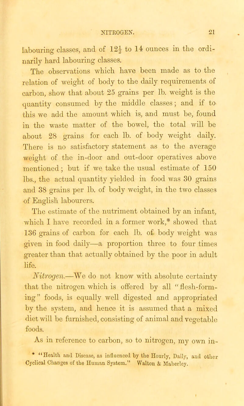 labouring classes, and of 124 to 14 ounces in the ordi- narily hard labouring classes. The observations which have been made as to the relation of weight of body to the daily requirements of carbon, show that about 25 grains per lb. weight is the quantity consumed by the middle classes; and if to this we add the amount which is, and must be, found in the waste matter of the bowel, the total will be about 28 grains for each lb. of body weight daily. There is no satisfactory statement as to the average weight of the in-door and out-door operatives above mentioned; but if we take the usual estimate of 150 lbs., the actual quantity yielded in food was 30 grains and 38 grains per lb. of body weight, in the two classes of English labourers. The estimate of the nutriment obtained by an infant, which I have recorded in a former work,* showed that 136 grains of carbon for each lb. of body weight was given in food daily—a proportion three to four times greater than that actually obtained by the poor in adult life. Nitrogen.—We do not know with absolute certainty that the nitrogen which is offered by all “ flesh-form- ing” foods, is equally well digested and appropriated by the system, and hence it is assumed that a mixed diet will be furnished, consisting of animal and vegetable foods. As in reference to carbon, so to nitrogen, my own in- * “Health and Disease, as influenced by the Hourly, Daily, and other Cyclical Changes of the Human System.” Walton k Mnberley.