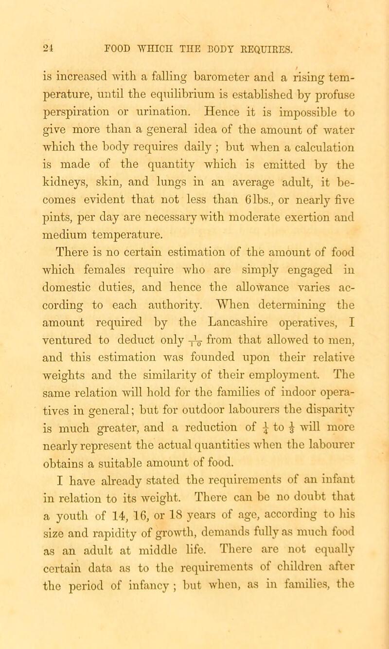 / is increased Avith a falling barometer and a rising tem- perature, until the equilibrium is established by profuse perspiration or urination. Hence it is impossible to give more than a general idea of the amount of Avater Avhich the body requires daily ; but Avhen a calculation is made of the quantity Avhich is emitted by the kidneys, skin, and lungs in an average adult, it be- comes evident that not less than Gibs., or nearly five pints, per day are necessary Avith moderate exertion and medium temperature. There is no certain estimation of the amount of food Avhich females require avIio are simply engaged in domestic duties, and hence the allowance varies ac- cording to each authority. When determining the amount required by the Lancashire operatives, I ventured to deduct only -L from that alloAved to men, and this estimation Avas founded upon their relative Aveights and the similarity of their employment. The same relation Avill hold for the families of indoor opera- tives in general; but for outdoor labourers the disparity is much greater, and a reduction of ^ to ^ Avill more nearly represent the actual quantities when the labourer obtains a suitable amount of food. I have already stated the requirements of an infant in relation to its Aveiglit. Thei’e can be no doubt that a youth of 14, 16, or 18 years of age, according to his size and rapidity of growth, demands fully as much food as an adult at middle life. There are not equally certain data as to the requirements of children after the period of infancy ; but when, as in families, the