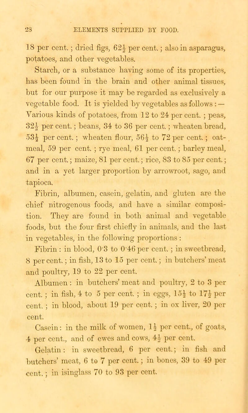 18 per cent.; dried figs, 621 per cent.; also in asparagus, potatoes, and other vegetables. Starch, or a substance having some of its properties, has been found in the brain and other animal tissues, but for our purpose it may be regarded as exclusively a vegetable food. It is yielded by vegetables as follows : — Various kinds of potatoes, from 12 to 24 per cent. ; peas, 321 per cent.; beans, 34 to 36 per cent.; wheaten bread, 531 per cent.; wheaten flour, 561 to 72 per cent.; oat- meal, 59 per cent. ; rye meal, 61 per cent.; barley meal, 67 per cent.; maize, 81 per cent.; rice, 83 to 85 per cent.; and in a yet larger proportion by arrowroot, sago, and tapioca. Fibrin, albumen, casein, gelatin, and gluten are the chief nitrogenous foods, and have a similar composi- tion. They are found in both animal and vegetable foods, but the four first chiefly in animals, and the last in vegetables, in the following proportions : Fibrin : in blood, 0 3 to 0'46 per cent.; in sweetbread, 8 per cent.; in fish, 13 to 15 per cent.; in butchers’ meat and poultry, 19 to 22 per cent. Albumen: in butchers’ meat and poultry, 2 to 3 per cent. ; in fish, 4 to 5 per cent. ; in eggs, 151 to 17£ per cent. ; in blood, about 19 per cent.; in ox liver, 20 per cent. Casein: in the milk of women, 1 1 per cent., of goats, 4 per cent., and of ewes and cows, 41- per cent. Gelatin: in sweetbread, 6 per cent.; in fish and butchers’ meat, 6 to 7 per cent.; in bones, 39 to 49 per cent.; in isinglass 70 to 93 per cent.