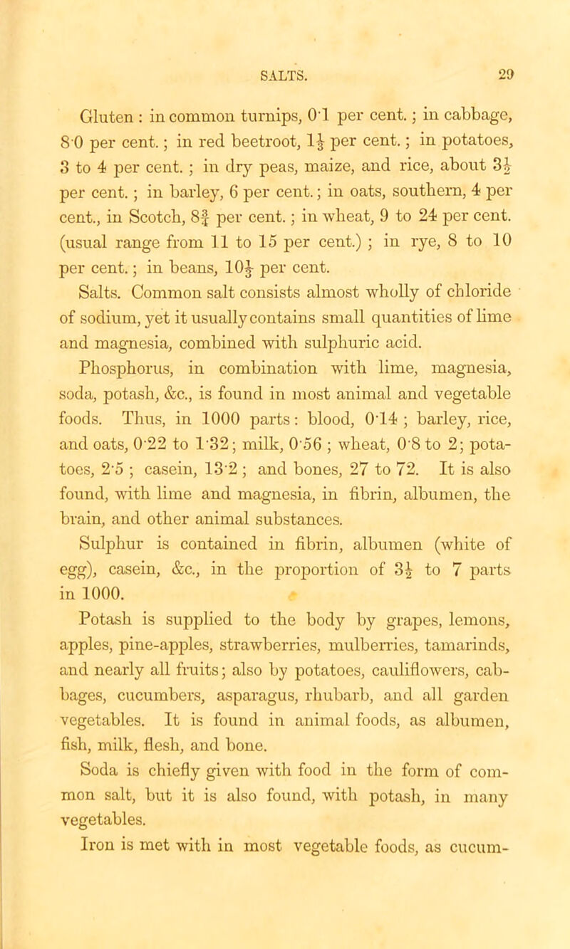 Gluten : in common turnips, O'l per cent.; in cabbage, 8 0 per cent.; in red beetroot, per cent.; in potatoes, 3 to 4 per cent. ; in dry peas, maize, and rice, about 31- per cent.; in barley, 6 per cent.; in oats, southern, 4 per cent., in Scotch, 8f per cent.; in wheat, 9 to 24 per cent, (usual range from 11 to 15 per cent.) ; in rye, 8 to 10 per cent.; in beans, 10J per cent. Salts. Common salt consists almost wholly of chloride of sodium, yet it usually contains small quantities of lime and magnesia, combined with sulphuric acid. Phosphorus, in combination with lime, magnesia, soda, potash, &c., is found in most animal and vegetable foods. Thus, in 1000 parts: blood, 0T4 ; barley, rice, and oats, 0'22 to 132; milk, 0'56 ; wheat, 0'8 to 2; pota- toes, 25 ; casein, 132 ; and bones, 27 to 72. It is also found, with lime and magnesia, in fibrin, albumen, the brain, and other animal substances. Sulphur is contained in fibrin, albumen (white of egg), casein, &c., in the proportion of 3£ to 7 parts in 1000. Potash is supplied to the body by grapes, lemons, apples, pine-apples, strawberries, mulberries, tamarinds, and nearly all fruits; also by potatoes, cauliflowers, cab- bages, cucumbers, asparagus, rhubarb, and all garden vegetables. It is found in animal foods, as albumen, fish, milk, flesh, and bone. Soda is chiefly given with food in the form of com- mon salt, but it is also found, with potash, in many vegetables. Iron is met with in most vegetable foods, as cucum-