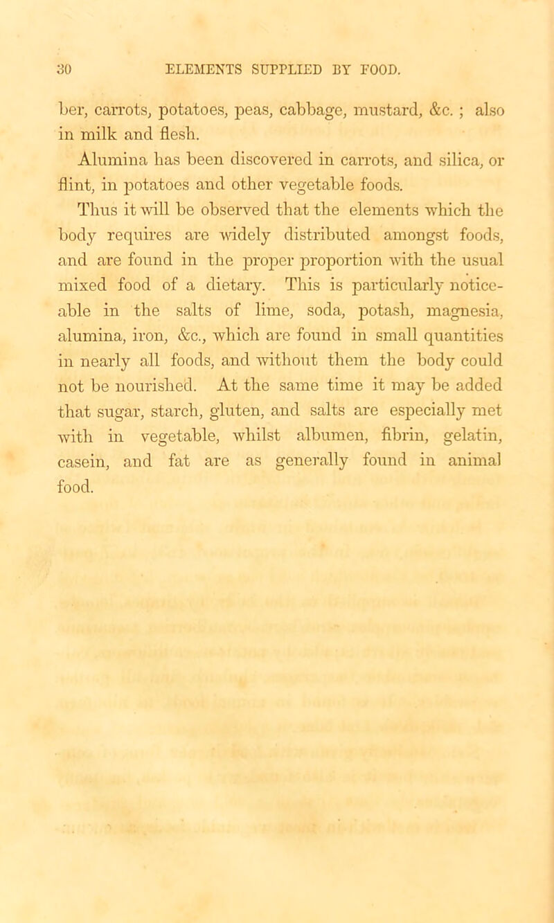 her, carrots, potatoes, peas, cabbage, mustard, &c. ; also in milk and flesh. Alumina has been discovered in carrots, and silica, or flint, in potatoes and other vegetable foods. Thus it will be observed that the elements which the body requires are widely distributed amongst foods, and are found in the proper proportion with the usual mixed food of a dietary. This is particularly notice- able in the salts of lime, soda, potash, magnesia, alumina, iron, &c., which are found in small quantities in nearly all foods, and without them the body could not be nourished. At the same time it may be added that sugar, starch, gluten, and salts are especially met with in vegetable, whilst albumen, fibrin, gelatin, casein, and fat are as generally found in animal food.
