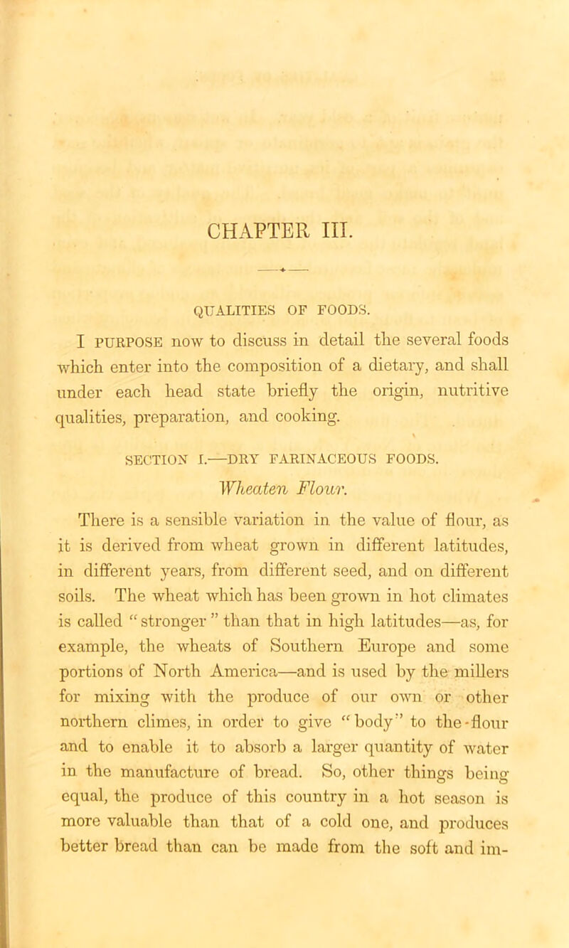 CHAPTER III. QUALITIES OF FOODS. I purpose now to discuss in detail tlie several foods which enter into the composition of a dietary, and shall under each head state briefly the origin, nutritive qualities, preparation, and cooking. SECTION I.—DRY FARINACEOUS FOODS. Wheaten Flour. There is a sensible variation in the value of flour, as it is derived from wheat grown in different latitudes, in different years, from different seed, and on different soils. The wheat which has been grown in hot climates is called “ stronger ” than that in high latitudes—as, for example, the wheats of Southern Europe and some portions of North America—and is used by the millers for mixing with the produce of our own or other northern climes, in order to give “body;> to the-flour and to enable it to absorb a larger quantity of water in the manufacture of bread. So, other things being equal, the produce of this country in a hot season is more valuable than that of a cold one, and produces better bread than can be made from the soft and im-