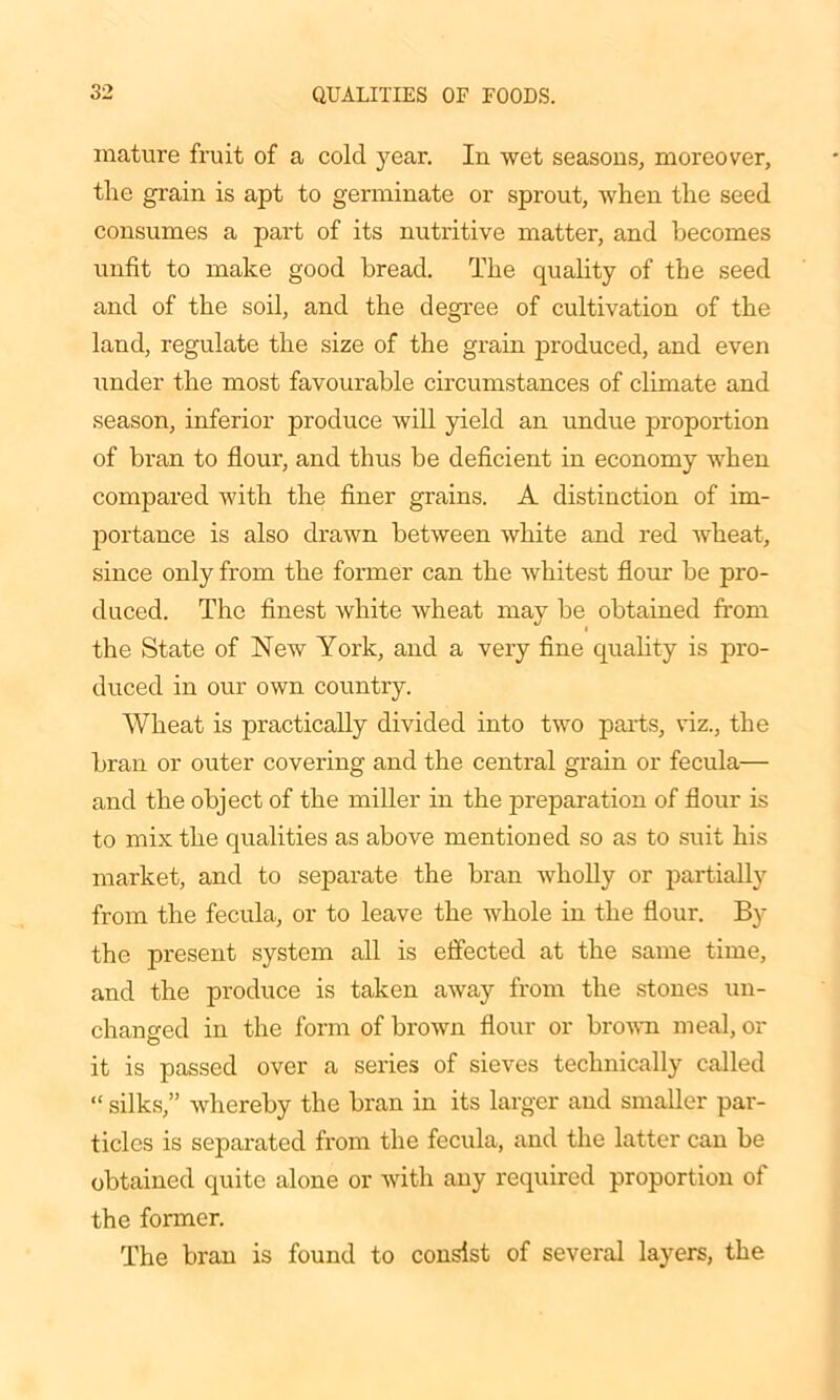 mature fruit of a cold year. In wet seasons, moreover, the grain is apt to germinate or sprout, when the seed consumes a part of its nutritive matter, and becomes unfit to make good bread. The quality of the seed and of the soil, and the degree of cultivation of the land, regulate the size of the grain produced, and even under the most favourable circumstances of climate and season, inferior produce will yield an undue proportion of bran to flour, and thus be deficient in economy when compared with the finer grains. A distinction of im- portance is also drawn between white and red wheat, since only from the former can the whitest flour be pro- duced. The finest white wheat may be obtained from the State of New York, and a very fine quality is pro- duced in our own country. Wheat is practically divided into two parts, viz., the bran or outer covering and the central grain or fecula— and the object of the miller in the preparation of flour is to mix the qualities as above mentioned so as to suit his market, and to separate the bran wholly or partially from the fecula, or to leave the whole in the flour. By the present system all is effected at the same time, and the produce is taken away from the stones un- changed in the form of brown flour or brown meal, or © it is passed over a series of sieves technically called “ silks,” whereby the bran in its larger and smaller par- ticles is separated from the fecula, and the latter can be obtained quite alone or with any required proportion of the former. The bran is found to consist of several layers, the