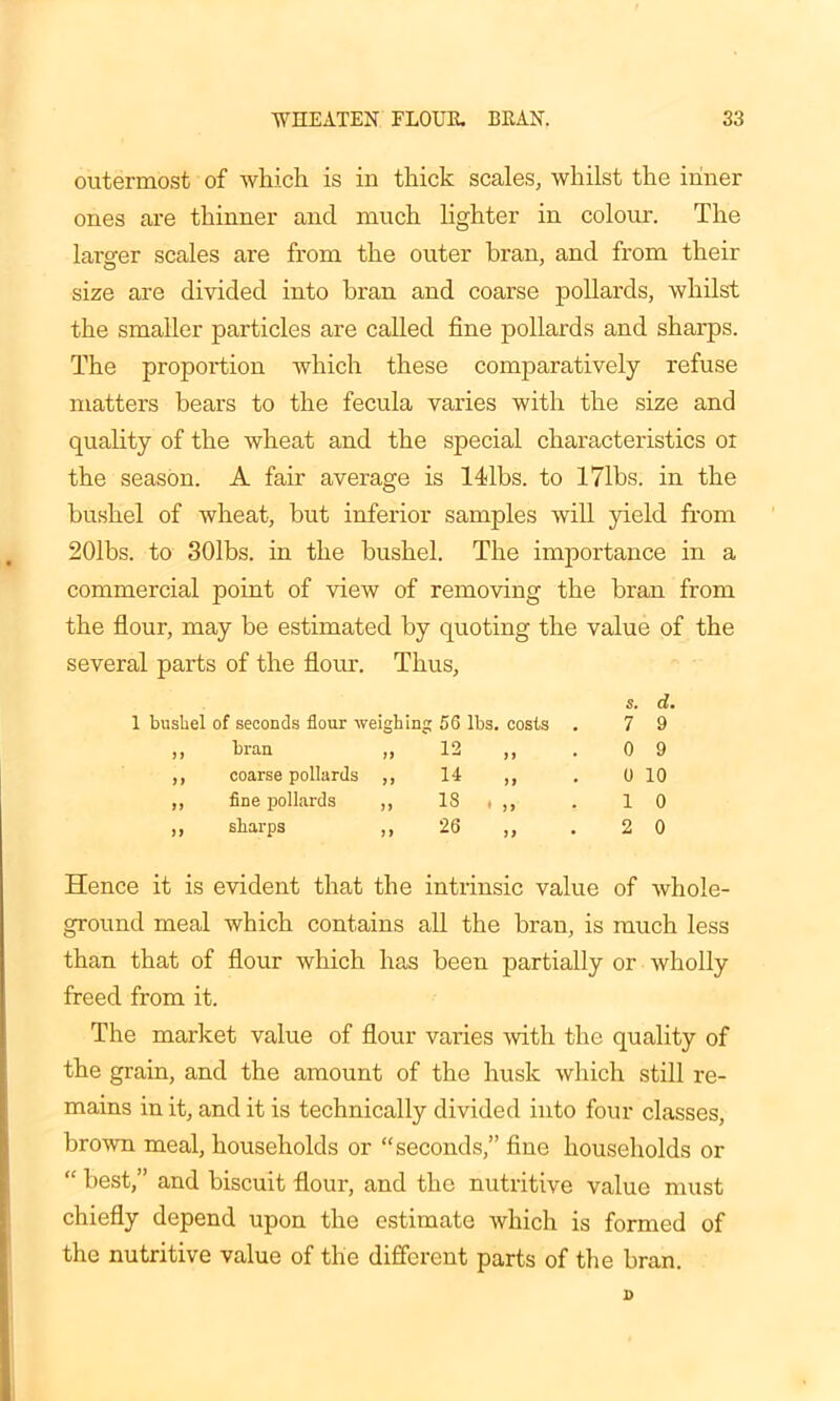 outermost of which is in thick scales, whilst the inner ones are thinner and much lighter in colour. The larger scales are from the outer bran, and from their size are divided into bran and coarse pollards, whilst the smaller particles are called fine pollards and sharps. The proportion which these comparatively refuse matters bears to the fecula varies with the size and quality of the wheat and the special characteristics oi the season. A fair average is ldlbs. to 171bs. in the bushel of wheat, but inferior samples will yield from 201bs. to 301bs. in the bushel. The importance in a commercial point of view of removing the bran from the flour, may be estimated by quoting the value of the several parts of the flour. Thus, s. d. 1 bushel of seconds flour weighing 56 lbs. costs . 7 9 1 1 bran ,, 12 if • 0 9 if coarse pollards ,, 14 if 0 10 a fine pollards ,, 18 • if 1 0 a sharps ,, 26 if • 2 0 Hence it is evident that the intrinsic value of whole- ground meal which contains all the bran, is much less than that of flour which has been partially or wholly freed from it. The market value of flour varies with the quality of the grain, and the amount of the husk which still re- mains in it, and it is technically divided into four classes, brown meal, households or “seconds,” fine households or “ best,” and biscuit flour, and the nutritive value must chiefly depend upon the estimate which is formed of the nutritive value of the different parts of the bran.
