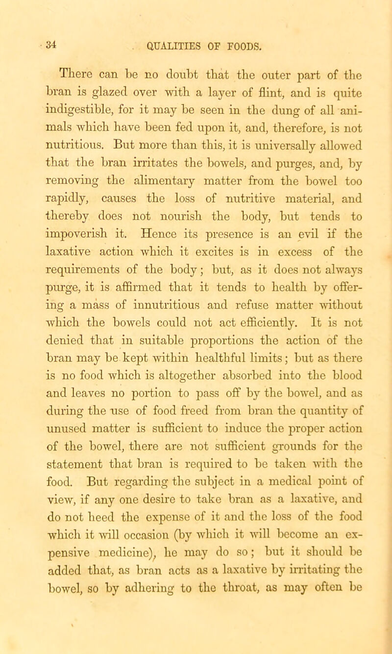 There can be no doubt that the outer part of the bran is glazed over with a layer of flint, and is quite indigestible, for it may be seen in the dung of all ani- mals which have been fed upon it, and, therefore, is not nutritious. But more than this, it is universally allowed that the bran irritates the bowels, and purges, and, by removing the alimentary matter from the bowel too rapidly, causes the loss of nutritive material, and thereby does not nourish the body, but tends to impoverish it. Hence its presence is an evil if the laxative action which it excites is in excess of the requirements of the body; but, as it does not always purge, it is affirmed that it tends to health by offer- ing a mass of innutritious and refuse matter without which the bowels could not act efficiently. It is not denied that in suitable proportions the action of the bran may be kept within healthful limits; but as there is no food which is altogether absorbed into the blood and leaves no portion to pass off by the bowel, and as during the use of food freed from bran the quantity of unused matter is sufficient to induce the proper action of the bowel, there are not sufficient grounds for the statement that bran is required to be taken with the food. But regarding the subject in a medical point of view, if any one desire to take bran as a laxative, and do not heed the expense of it and the loss of the food which it will occasion (by which it will become an ex- pensive medicine), he may do so; but it should be added that, as bran acts as a laxative by irritating the bowel, so by adhering to the throat, as may often be