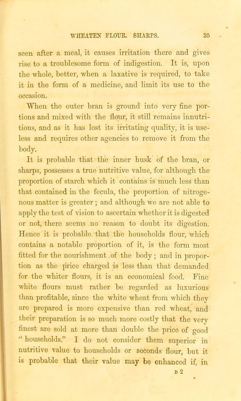 seen after a meal, it causes irritation there and gives rise to a troublesome form of indigestion. It is, upon the whole, better, when a laxative is required, to take it in the form of a medicine, and limit its use to the occasion. When the outer bran is ground into very fine por- tions and mixed with the flour, it still remains innutri- tious, and as it has lost its irritating quality, it is use- less and requires other agencies to remove it from the body. It is probable that the inner husk of the bran, or sharps, possesses a true nutritive value, for although the proportion of starch which it contains is much less than that contained in the fecula, the proportion of nitroge- nous matter is greater ; and although we are not able to apply the test of vision to ascertain whether it is digested or not, there seems no reason to doubt its digestion. Hence it is probable that the households flour, which contains a notable proportion of it, is the form most fitted for the nourishment of the body ; and in propor- tion as the price charged is less than that demanded for the whiter flours, it is an economical food. Fine white flours must rather he regarded as luxurious than profitable, since the white wheat from which they are prepared is more expensive than red wheat, and their preparation is so much more costly that the very finest are sold at more than double the price of good “ households.” I do not consider them superior in nutritive value to households or seconds flour, but it is probable that their value may be enhanced if, in