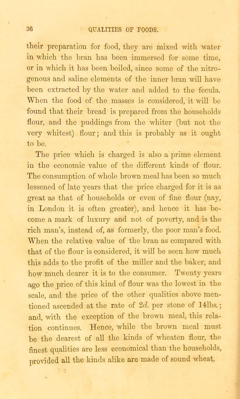 their preparation for food, they are mixed with water in which the bran has been immersed for some time, or in which it has been boiled, since some of the nitro- genous and saline elements of the inner bran will have been extracted by the water and added to the fecula. When the food of the masses is considered, it will be found that their bread is prepared from the households flour, and the puddings from the whiter (but not the very whitest) flour; and this is probably as it ought to be. The price which is charged is also a prime element in the economic value of the different kinds of flour. The consumption of whole brown meal has been so much lessened of late years that the price charged for it is as great as that of households or even of fine flour (nay, in London it is often greater), and hence it has be- come a mark of luxury and not of poverty, and is the rich man’s, instead of, as formerly, the poor man’s food. When the relative value of the bran as compared with that of the flour is considered, it will be seen how much this adds to the profit of the miller and the baker, and how much dearer it is to the consumer. Twenty years ago the price of this kind of flour was the lowest in the scale, and the price of the other qualities above men- tioned ascended at the rate of 2d, per stone of 14lbs.; and, with the exception of the brown meal, this rela- tion continues. Hence, while the brown meal must be the dearest of all the kinds of wheaten flour, the finest qualities are less economical than the households, provided all the kinds alike are made of sound wheat.