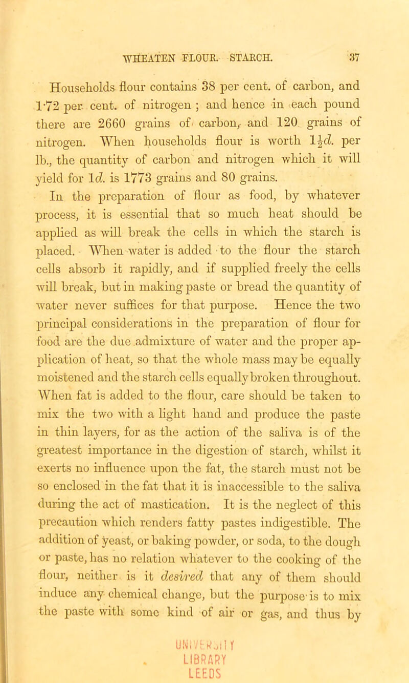 Households flour contains 38 per cent, of carbon, and T72 per. cent, of nitrogen ; and hence in each pound there are 2660 grains of' carbon^ and 120 grains of nitrogen. When households flour is worth l^d. per lb., the quantity of carbon and nitrogen which it will yield for Id is 1773 grains and 80 grains. In the preparation of flour as food, by whatever process, it is essential that so much heat should be applied as will break the cells in which the starch is placed. When water is added ■ to the flour the starch cells absorb it rapidly, and if supplied freely the cells will break, but in making paste or bread the quantity of water never suffices for that purpose. Hence the two principal considerations in the preparation of flour for food are the due admixture of water and the proper ap- plication of heat, so that the whole mass may be equally moistened and the starch cells equally broken throughout. When fat is added to the flour, care should be taken to mix the two with a light hand and produce the paste in thin layers, for as the action of the saliva is of the greatest importance in the digestion of starch, whilst it exerts no influence upon the fat, the starch must not be so enclosed in the fat that it is inaccessible to the saliva during the act of mastication. It is the neglect of this precaution which renders fatty pastes indigestible. The addition of yeast, or baking powder, or soda, to the dough or paste, has no relation whatever to the cooking of the flour, neither is it desired that any of them should induce any chemical change, but the purpose-is to mix the paste with some kind of air or gas, and thus by UNiVtkoll r LIBRARY LEEDS