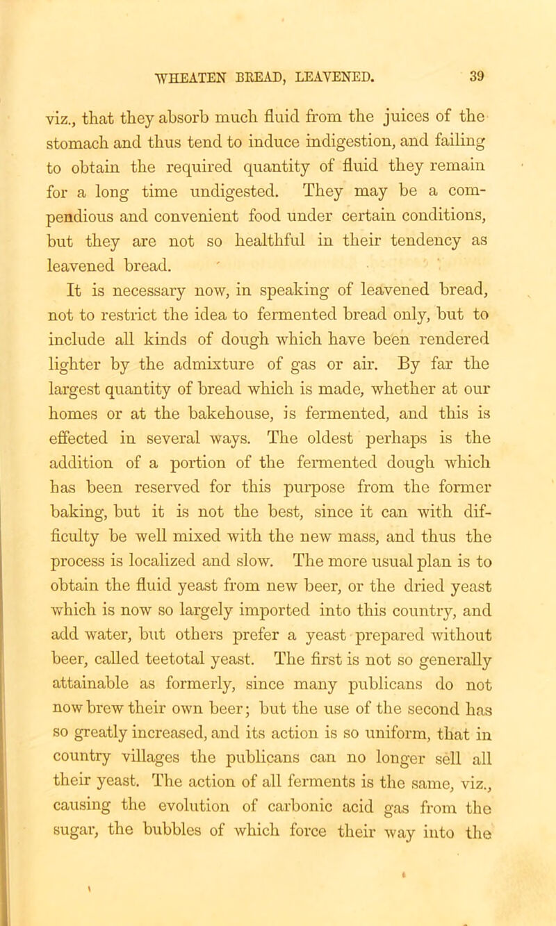 viz., that they absorb much fluid from the juices of the stomach and thus tend to induce indigestion, and failing to obtain the required quantity of fluid they remain for a long time undigested. They may be a com- pendious and convenient food under certain conditions, but they are not so healthful in their tendency as leavened bread. It is necessary now, in speaking of leavened bread, not to restrict the idea to fermented bread only, but to include all kinds of dough which have been rendered lighter by the admixture of gas or air. By far the largest quantity of bread which is made, whether at our homes or at the bakehouse, is fermented, and this is effected in several ways. The oldest perhaps is the addition of a portion of the fermented dough which has been reserved for this purpose from the former baking, but it is not the best, since it can with dif- ficulty be well mixed with the new mass, and thus the process is localized and slow. The more usual plan is to obtain the fluid yeast from new beer, or the dried yeast which is now so largely imported into this country, and add water, but others prefer a yeast prepared without beer, called teetotal yeast. The first is not so generally attainable as formerly, since many publicans do not now brew their own beer; but the use of the second has so greatly increased, and its action is so uniform, that in country villages the publicans can no longer sell all their yeast. The action of all ferments is the same, viz., causing the evolution of carbonic acid gas from the sugar, the bubbles of which force their way into the